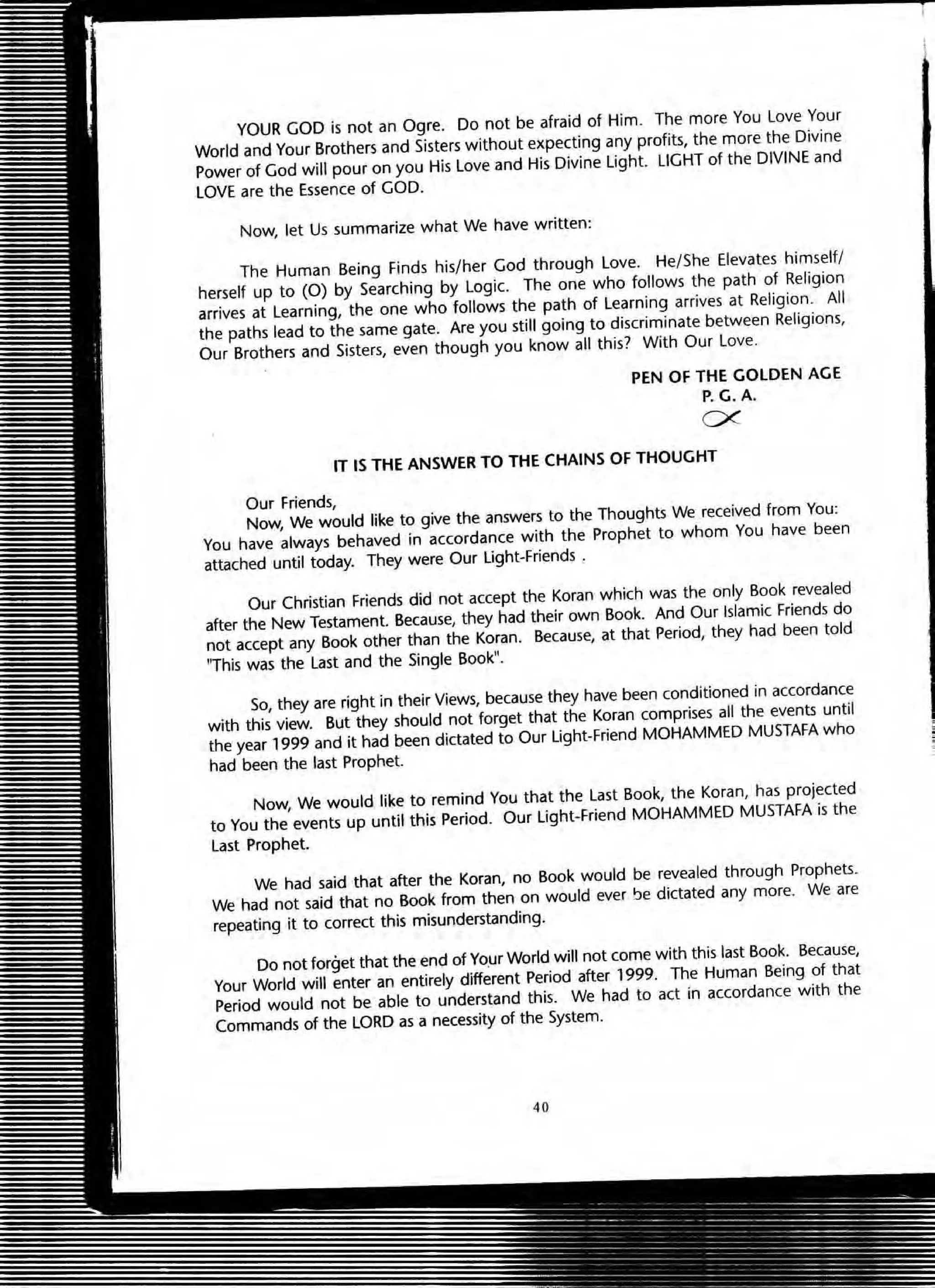 YOUR GOD is not an Ogre. Do not be afraid of Him. The more You Love Your
World and Your Brothers and Sisters without expecting any profits, the more the Divine
Power of God will pour on you His love and His Divine light. LIGHT of the DIVINE and
LOVE are the Essence of GOD.
Now, let Us summarize what We have written:
The Human Being Finds his/her God through love. He/She Elevates himself/
herself up to (0) by Searching by logic. The one who follows the path of Religion
arrives at learning, the one who follows the path of Learning arrives at Religion. All
the paths lead to the same gate. Are you still going to discriminate between Religions,
Our Brothers and Sisters, even though you know all this? With Our love.
PEN Of THE GOLDEN AGE
P.G. A.
ex
IT IS THE ANSWER TO THE CHAINS Of THOUGHT
Our Friends,
Now, We would like to give the answers to the Thoughts We received from You:
You have always behaved in accordance with the Prophet to whom You have been
attached until today. They were Our light.Friends .
Our Christian Friends did not accept the Koran which was the only Book revealed
after the New Testament. Because, they had their own Book. And Our Islamic Friends do
not accept any Book other than the Koran. Because, at that Period, they had been told
"This was the last and the Single Book".
So, they are right in their Views, because they have been conditioned in accordance
with this view. But they should not forget that the Koran comprises all the events until
the year 1999 and it had been dictated to Our light-Friend MOHAMMED MUSTAFA who
had been the last prophet.
Now, We would like to remind You that the last Book, the Koran, has projected
to You the events up until this Period. Our light·Friend MOHAMMED MUSTAFA is the
last prophet.
We had said that after the Koran, no Book would be revealed through Prophets.
We had not said that no Book from then on would ever !Je dictated any more. We are
repeating it to correct this misunderstanding.
00 not forget that the end of YOW World will not come with this last Book. Because,
Your World will enter an entirely different Period after 1999. The Human Being of that
Period would not be able to understand this. We had to act in accordance with the
Commands of the LORD as a necessity of the System.
40
 
