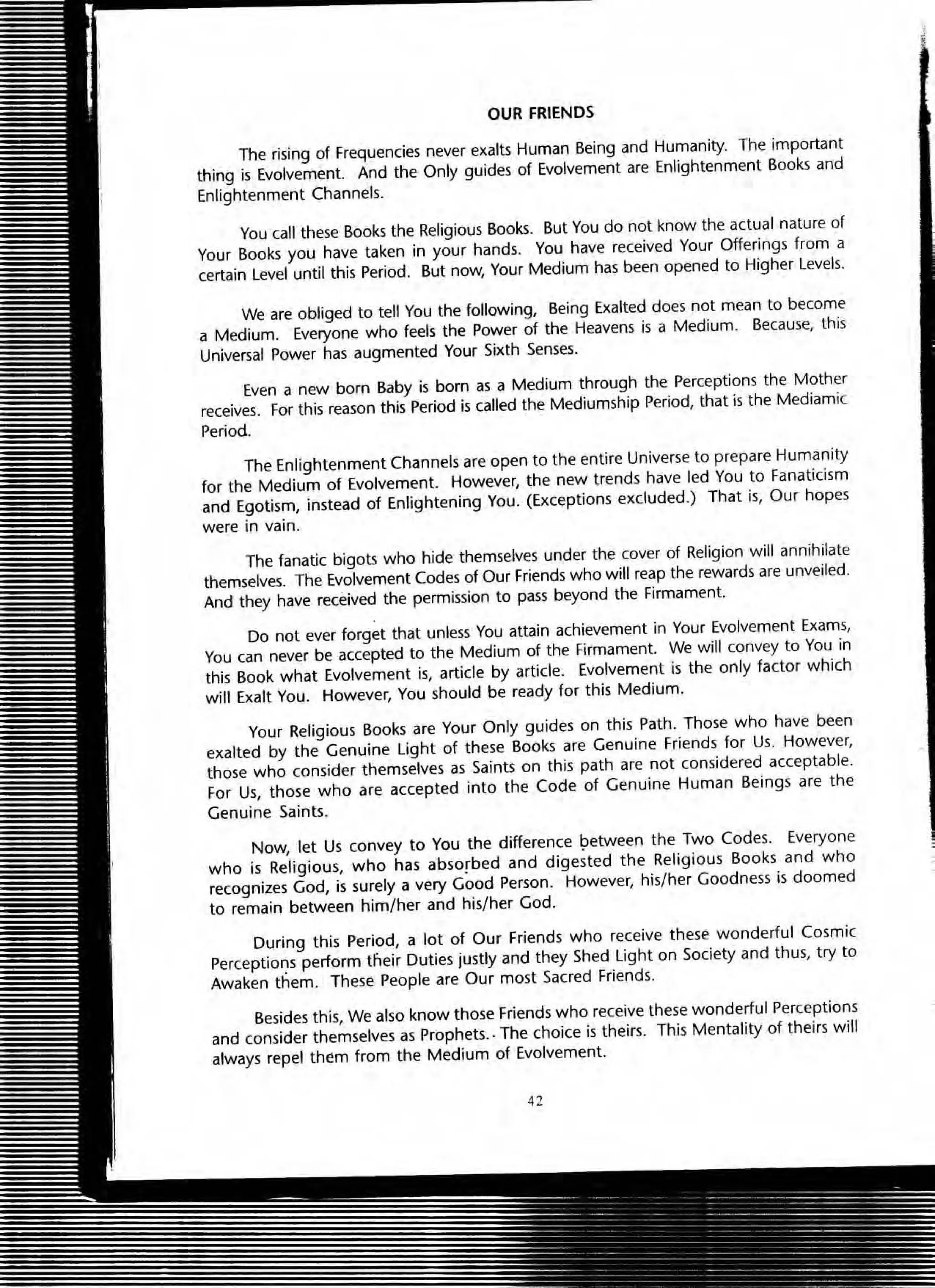 OUR FRIENDS
The rising of Frequencies never exalts Human Being and Humanity. The important
thing is Evolvement. And the Only guides of Evolvement are Enlightenment Books and
Enlightenment Channels.
You call these Books the Religious Books. But You do not know the actual nature of
Your Books you have taken in your hands. You have received Your Offerings from a
certain level until this Period. But now, Your Medium has been opened to Higher Levels.
We are obliged to tell You the following, Being Exalted does not mean to become
a Medium. Everyone who feels the Power of the Heavens is a Medium. Because, this
Universal Power has augmented Your Sixth Senses.
Even a new born Baby is born as a Medium through the Perceptions the Mother
receives. For this reason this Period is called the Mediumship Period, that is the Mediamic
Period.
The Enlightenment Channels are open to the entire Universe to prepare Humanity
for the Medium of Evolvement. However, the new trends have led You to Fanaticism
and Egotism, instead of Enlightening You. (Exceptions excluded.) That is, Our hopes
were in vain.
The fanatic bigots who hide themselves under the cover of Religion will annihilate
themselves. The Evolvement Codes of Our Friends who will reap the rewards are unveiled.
And they have received the permission to pass beyond the Firmament.
Do not ever forget that unless You attain achievement in Your Evolvement Exams,
You can never be accepted to the Medium of the Firmament. We will convey to You in
this Book what Evolvement is, article by article. Evolvement is the only factor which
will Exalt You. However, You should be ready for this Medium.
Your Religious Books are Your Only guides on this Path. Those who have been
exalted by the Genuine Light of these Books are Genuine Friends for Us. However,
those who consider themselves as Saints on this path are not considered acceptable.
For Us, those who are accepted into the Code of Genuine Human Beings are the
Genuine Saints.
Now, let Us convey to You the difference ~etween the Two Codes. Everyone
who is Religious, who has absorbed and digested the Religious Books and who
recognizes God, is surely a very Good Person. However, his/her Goodness is doomed
to remain between him/her and his/her God.
During this Period, a lot of Our Friends who receive these wonderful Cosmic
Perceptions perform tlieir Duties justly and they Shed Light on Society and thus, try to
Awaken them. These People are Our most Sacred Friends.
Besides this, We also know those Friends who receive these wonderful Perceptions
and consider themselves as Prophets.. The choice is theirs. This Mentality of theirs will
always repel them from the Medium of Evolvement.
42
 