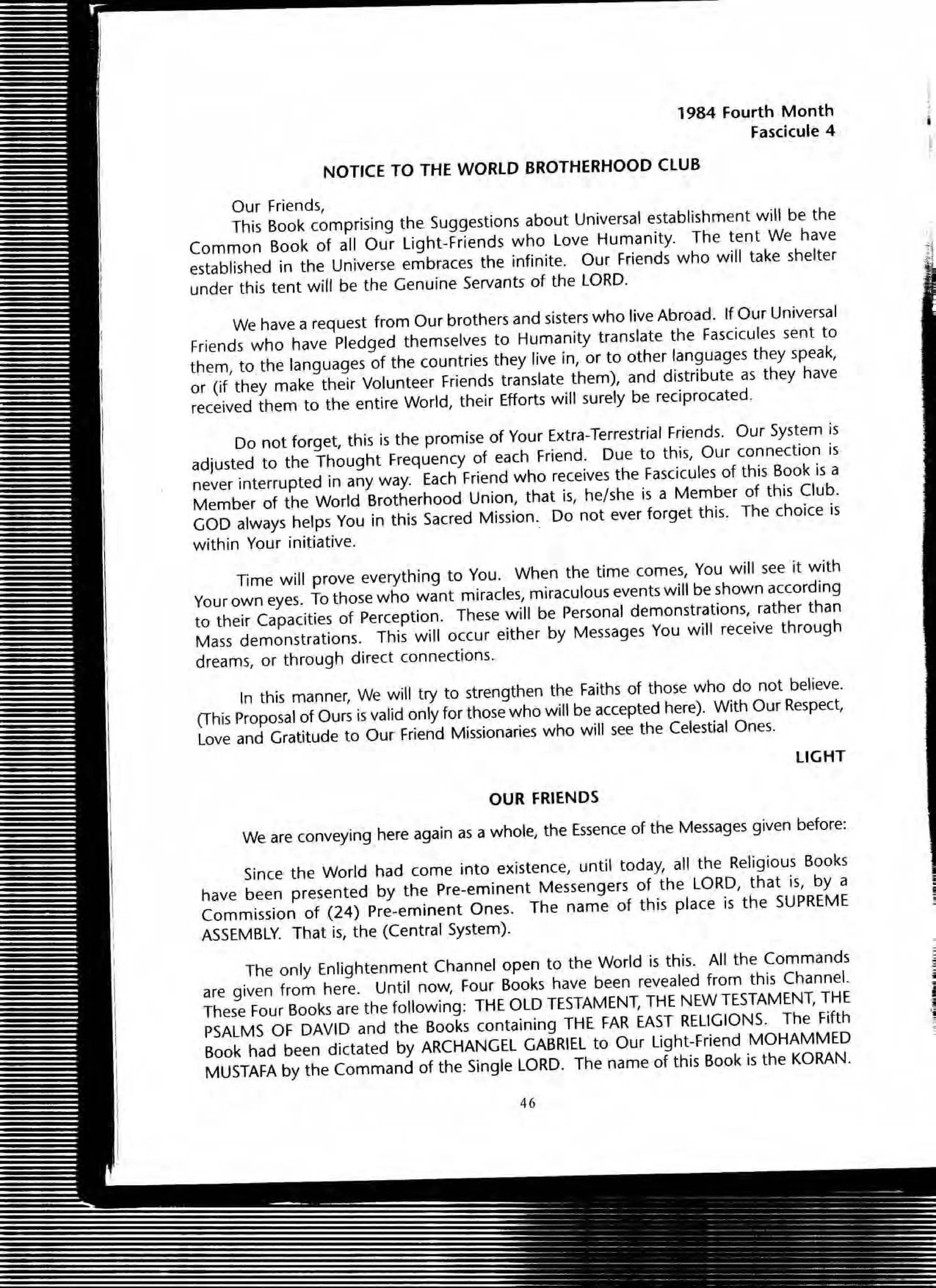 1984 Fourth Month
Fascicule 4
NOTICE TO THE WORLD BROTHERHOOD ClUB
OUf Friends,
This Book comprising the Suggestions about Universal establishment will be the
Common Book of all Our light-Friends who Love Humanity. The tent We have
established in the Universe embraces the infinite. Our Friends who will take shelter
under this tent will be the Genuine Servants of the lORD.
We have a request from Our brothers and sisters who live Abroad. If Our Universal
Friends who have Pledged themselves to Humanity translate the Fascicules sent to
them, to the languages of the countries they live in, or to other languages they speak,
or (if they make their Volunteer Friends translate them), and distribute as they have
received them to the entire World, their Efforts will surely be reCiprocated.
Do not forget, this is the promise of Your Extra-Terrestrial Friends. Our System is
adjusted to the Thought Frequency of each Friend. Due to this, Our connection is
never interrupted in any way. Each Friend who receives the Fascicules of this Book is a
Member of the World Brotherhood Union, that is, he/she is a Member of this Club.
GOD always helps You in this Sacred Mission.. 00 not ever forget this. The choice is
within Your initiative.
Time will prove everything to You. When the time comes, You will see it with
Your own eyes. To those who want miracles, miraculous events will be shown according
to their Capacities of Perception. These will be Personal demonstrations, rather than
Mass demonstrations. This will occur either by Messages You will receive through
dreams, or through direct connections.
In this manner, We will try to strengthen the Faiths of those who do not believe.
(This proposal of Ours is valid only for those who will be accepted here). With OUf Respect,
Love and Gratitude to Our friend Missionaries who will see the Celestial Ones.
LIGHT
OUR FRIENDS
We are conveying here again as a whole, the Essence of the Messages given before:
Since the World had come into existence, until today, all the Religious Books
have been presented by the Pre-eminent Messengers of the LORD, that is, by a
Commission of (24) Pre-eminent Ones. The name of this place is the SUPREME
ASSEMBLY. That is, the (Central System).
The only Enlightenment Channel open to the World is this. All the Commands
are given from here. Until now, Four Books have been revealed from this Channel.
These Four Books are the following: THE OLD TESTAMENT, THE NEW TESTAMENT, THE
PSALMS Of DAVID and the Books containing THE FAR EAST RELIGIONS. The Fifth
Book had been dictated by ARCHANGEL GABRIEL to Our Light-Friend MOHAMMED
MUSTAFA by the Command of the Single LORD. The name of this Book is the KORAN.
46
-
.,
i
I
1
 