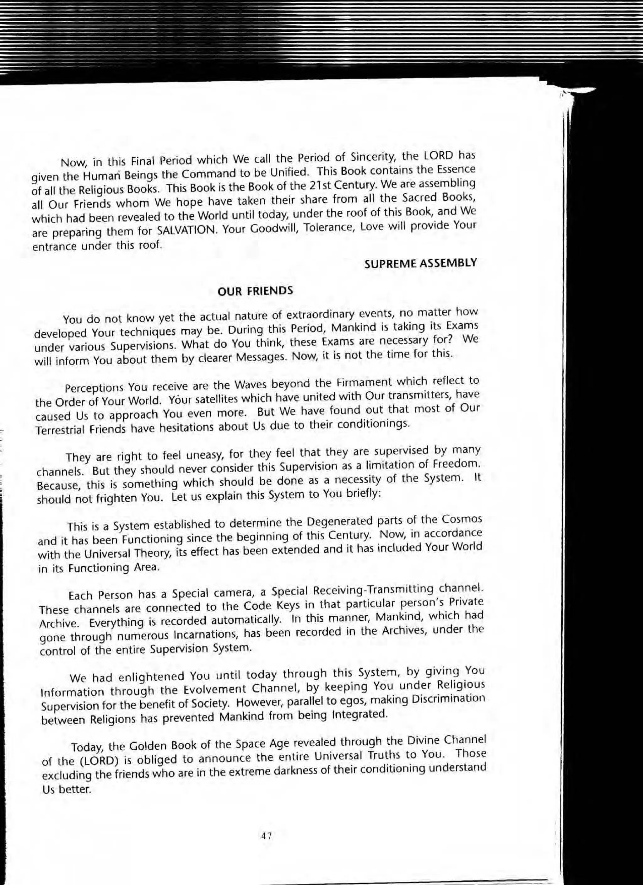 Now, in this Final Period which We call the Period of Sincerity, the LORD has
given the Human Beings the Command to be Unified. This Book contains the Essence
of all the Religious Books. This Book is the Book of the 21st Century. We are assembling
all Our Friends whom We hope have taken their share from all the Sacred Books,
which had been revealed to the World until today, under the roof of this Book, and We
are preparing them for SALVATION. Your Goodwill, Tolerance, Love will provide Your
entrance under this roof.
SUPREME ASSEMBLY
OUR FRIENDS
You do not know yet the actual nature of extraordinary events, no matter how
developed Your techniques may be. During this Period, Mankind is taking its Exams
under various Supervisions. What do You think, these Exams are necessary for? We
will inform You about them by clearer Messages. Now, it is not the time for this.
Perceptions You receive are the Waves beyond the Firmament which reflect to
the Order of Your World. Your satellites which have united with Our transmitters, have
caused Us to approach You even more. But We have found out that most of Our
,.. Terrestrial Friends have hesitations about Us due to their conditionings.
They are right to feel uneasy, for they feel that they are supervised by many
channels. But they should never consider this Supervision as a limitation of Freedom.
Because, this is something which should be done as a necessity of the System. It
should not frighten You. Let us explain this System to You briefly:
This is a System established to determine the Degenerated parts of the Cosmos
and it has been Functioning since the beginning of this Century. Now, in accordance
with the Universal Theory, its effect has been extended and it has included Your World
in its Functioning Area.
Each Person has a Special camera, a Special Receiving~Transmitting channel.
These channels are connected to the Code Keys in that particular person's Private
Archive. Everything is recorded automatically. In this manner, Mankind, which had
gone through numerous Incarnations, has been recorded in the Archives, under the
control of the entire Supervision System.
We had enlightened You unti l today through this System, by g iving You
Information through the Evolvement Channel, by keeping You under Religious
Supervision for the benefit of Society. However, parallel to egos, making Discrimination
between Religions has prevented Mankind from being Integrated.
Today, the Golden Book of the Space Age revealed through the Divine Channel
of the (LORD) is obliged to announce the entire Universal Truths to You. Those
excluding the friends who are in the extreme darkness of their conditioning understand
Us better.
47
 