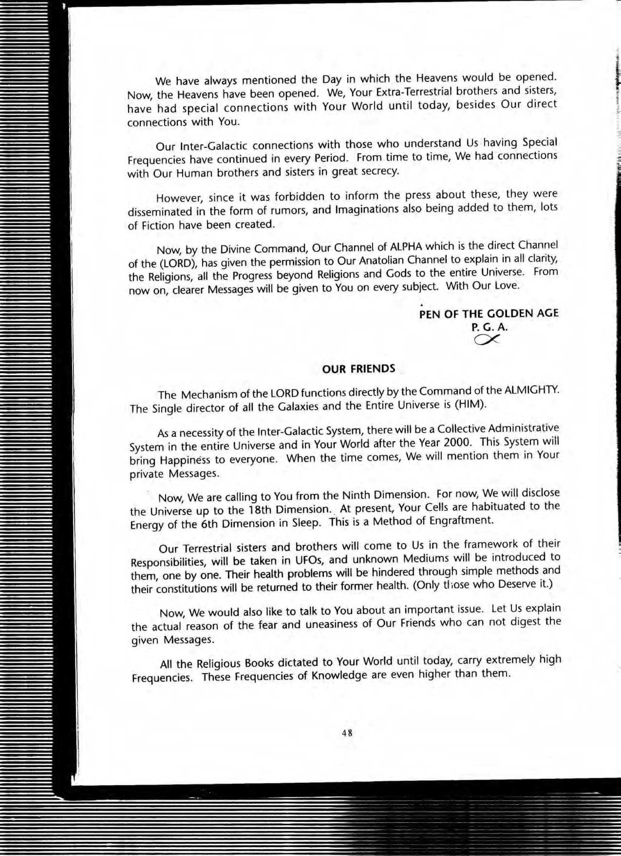 We have always mentioned the Day in which the Heavens would be opened.
Now, the Heavens have been opened. We, Your Extra-Terrestrial brothers and sisters,
have had special connections with Your World until today, besides Our direct
connections with You.
Our Inter-Galactic connections with those who understand Us having Special
Frequencies have continued in every Period. From time to time, We had connections
with Our Human brothers and sisters in great secrecy.
However, since it was forbidden to inform the press about these, they were
disseminated in the form of rumors, and Imaginations also being added to them, lots
of Fiction have been created.
Now, by the Divine Command, Our Channel of ALPHA which is the direct Channel
of the (LORD), has given the permission to Our Anatolian Channel to explain in all darity,
the Religions, all the Progress beyond Religions and Gods to the entire Universe. From
now on, dearer Messages will be given to You on every subject. With Our Love.
OUR FRIENDS
PEN OF THE GOLDEN AGE
P.G.A.
ex
The Mechanism of the LORD functions directly by the Command of the ALMIGHTY.
The Single director of all the Galaxies and the Entire Universe is (HIM).
As a necessity of the Inter-Galactic System, there will be a Collective Administrative
System in the entire Universe and in Your World after the Year 2000. This System will
bring Happiness to everyone. When the time comes, We will mention them in Your
private Messages.
Now, We are calling to You from the Ninth Dimension. For now, We will disclose
the Universe up to the 18th Dimension.. At present, Your Cells are habituated to the
Energy of the 6th Dimension in Sleep. This is a Method of Engraftment.
Our Terrestrial sisters and brothers will come to Us in the framework of their
Responsibilities, will be taken in UFOs, and unknown Mediums will be introduced to
them, one by one. Their health problems will be hindered through simple methods and
their constitutions will be returned to their former health. (Only those who Deserve it.)
Now, We would also like to talk to You about an important issue. Let Us explain
the actual reason of the fear and uneasiness of Our Friends who can not digest the
given Messages.
All the Religious Books dictated to Your World until today, carry extremely high
Frequencies. These Frequencies of Knowledge are even higher than them.
48
,
i,
t
-,
 