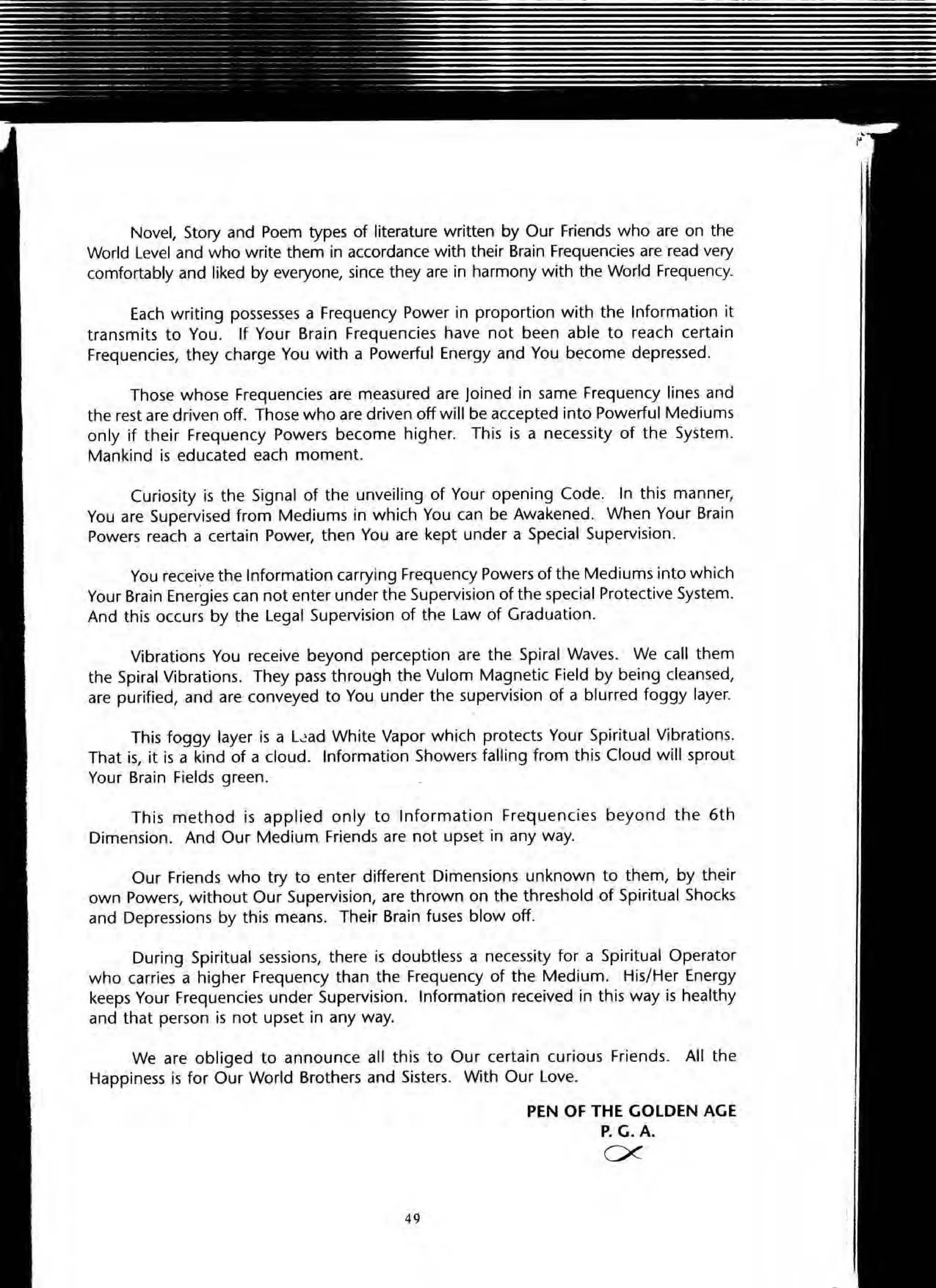 Novel, Story and Poem types of literature written by Our Friends who are on the
World Level and who write them in accordance with their Brain Frequencies are read very
comfortably and liked by everyone, since they are in harmony with the World Frequency.
Each writing possesses a Frequency Power in proportion with the Information it
transmits to You. If Your Brain Frequencies have not been able to reach certain
Frequencies, they charge You with a Powerful Energy and You become depressed.
Those whose Frequencies are measured are Joined in same Frequency lines and
the rest are driven off. Those who are driven off will be accepted into Powerful Mediums
only if their Frequency Powers become higher. This is a necessity of the System.
Mankind is educated each moment.
Curiosity is the Signal of the unveiling of Your opening Code. In this manner,
You are Supervised from Mediums in which You can be Awakened. When Your Brain
Powers reach a certain Power, then You are kept under a Special Supervision.
You receive the Information carrying Frequency Powers of the Mediums into which
Your Brain Energies can not enter under the Supervision of the special Protective System.
And this occurs by the Legal Supervision of the Law of Graduation.
Vibrations You receive beyond perception are the Spiral Waves. We call them
the Spiral Vibrations. They pass through the Vulom Magnetic Field by being cleansed,
are purified, and are conveyed to You under the supervision of a blurred foggy layer.
This foggy layer is a L~ad White Vapor which protects Your Spiritual Vibrations.
That is, it is a kind of a cloud. Information Showers falling from this Cloud will sprout
Your Brain Fields green.
Thi s method is applied only to Information Frequencies beyond the 6th
Dimension. And Our Medium Friends are not upset in any way.
Our Friends who try to enter different Dimensions unknown to them, by their
own Powers, without Our Supervision, are thrown on the threshold of Spiritual Shocks
and Depressions by this means. Their Brain fuses blow off.
During Spiritual sessions, there is doubtless a necessity for a Spiritual Operator
who carries a higher Frequency than the Frequency of the Medium. His/Her Energy
keeps Your Frequencies under Supervision. Information received in this way is healthy
and that person is not upset in any way.
We are obliged to announce all this to Our certain curious Friends. All the
Happiness is for Our World Brothers and Sisters. With Our Love.
49
PEN OF THE GOLDEN AGE
P. G.A.
ex
 