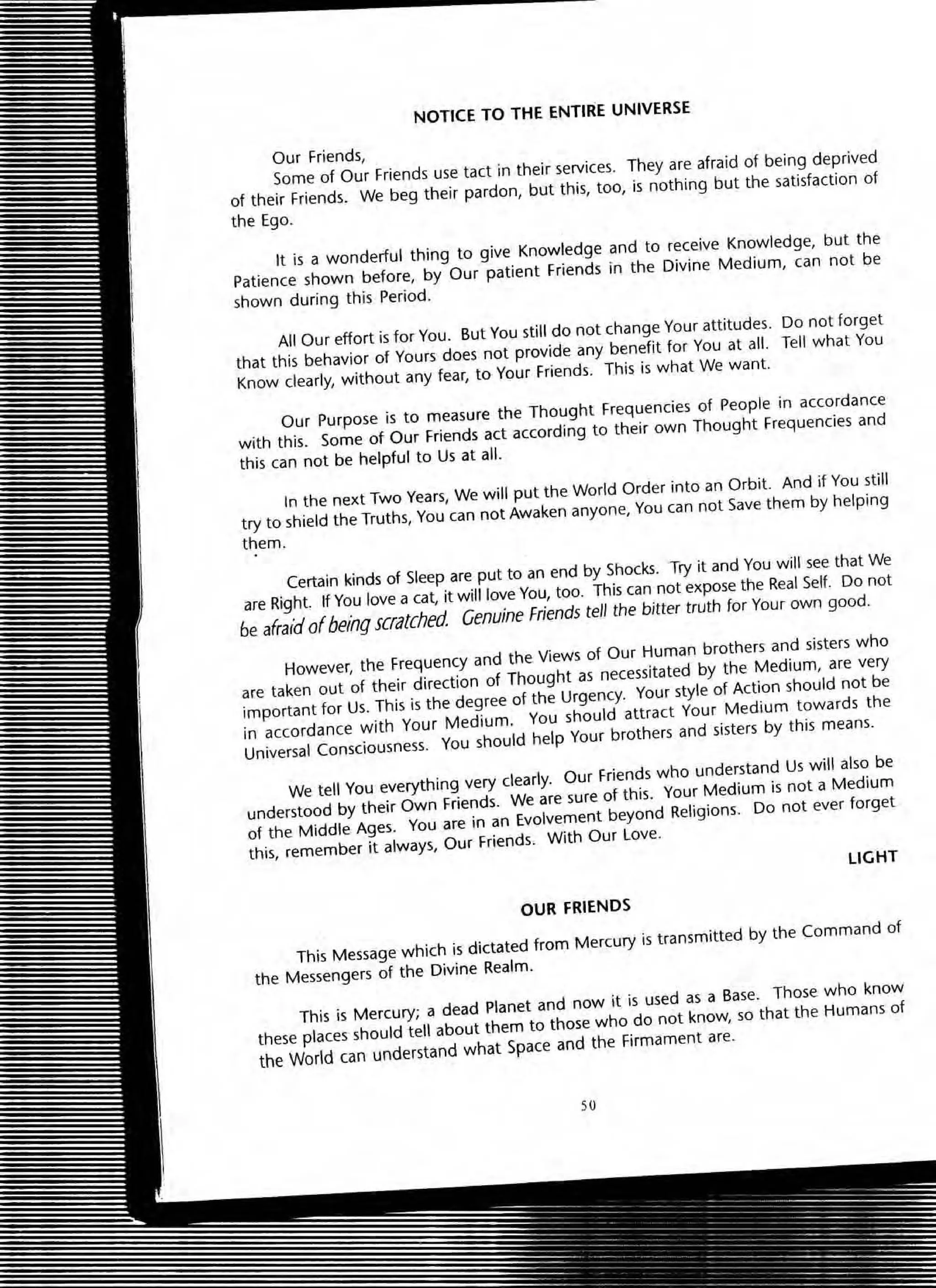 NOTICE TO THE ENTIRE UNIVERSE
Our friends,
?om,e of Our Friends use tact in their services. They are afraid of being deprived
of theLr Fnends. We beg their pardon, but this, too, is nothing but the satisfaction of
the Ego.
It is a wonderful thing to give Knowledge and to receive Knowledge, but the
Patience shown before, by Our patient Friends in the Divine Medium, can not be
shown during this Period.
All OUf effort is for You. But You still do not change Your attitudes. Do not forget
that this behavior of Yours does not provide any benefit for You at all. Tell what You
Know dearly, without any fear, to Your Friends. This is what We want.
Our Purpose is to measure the Thought Frequencies of People in accordance
with this. Some of Our Friends act according to their own Thought Frequencies and
this can not be helpful to Us at all.
In the next Two Years, We will put the World Order into an Orbit. And if You still
try to shield the Truths, You can not Awaken anyone, You can not Save them by helping
them.
Certain kinds of Sleep are put to an end by Shocks. Try it and You will see that We
are Right. If You love a cat, it will love You, too. This can not expose the Real Self. Do not
be afraId ofbeing scratched Genuine Friends tell the bitter truth for Your own good.
However, the Frequency and the Views of Our Human brothers and sisters who
are taken out of their direction of Thought as necessitated by the Medium, are very
important for Us. This is the degree of the Urgency. Your style of Action should not be
in accordance with Your Medium. You should attract Your Medium towards the
Universal Consciousness. You should help Your brothers and sisters by this means.
We tell You everything very clearly. Our Friends who understand Us will also be
understood by their Own Friends. We are sure of this. Your Medium is not a Medium
of the Middle Ages. You are in an Evolvement beyond Religions. Do not ever forget
this, remember it always, Our Friends. With OUf love.
LIGHT
OUR FRIENOS
This Message which is dictated from Mercury is transmitted by the Command of
the Messengers of the Divine Realm.
This is Mercury; a dead Planet and now it is used as a Base. Those who know
these places should tell about them to those who do not know, so that the Humans of
the World can understand what Space and the Firmament are.
so
 