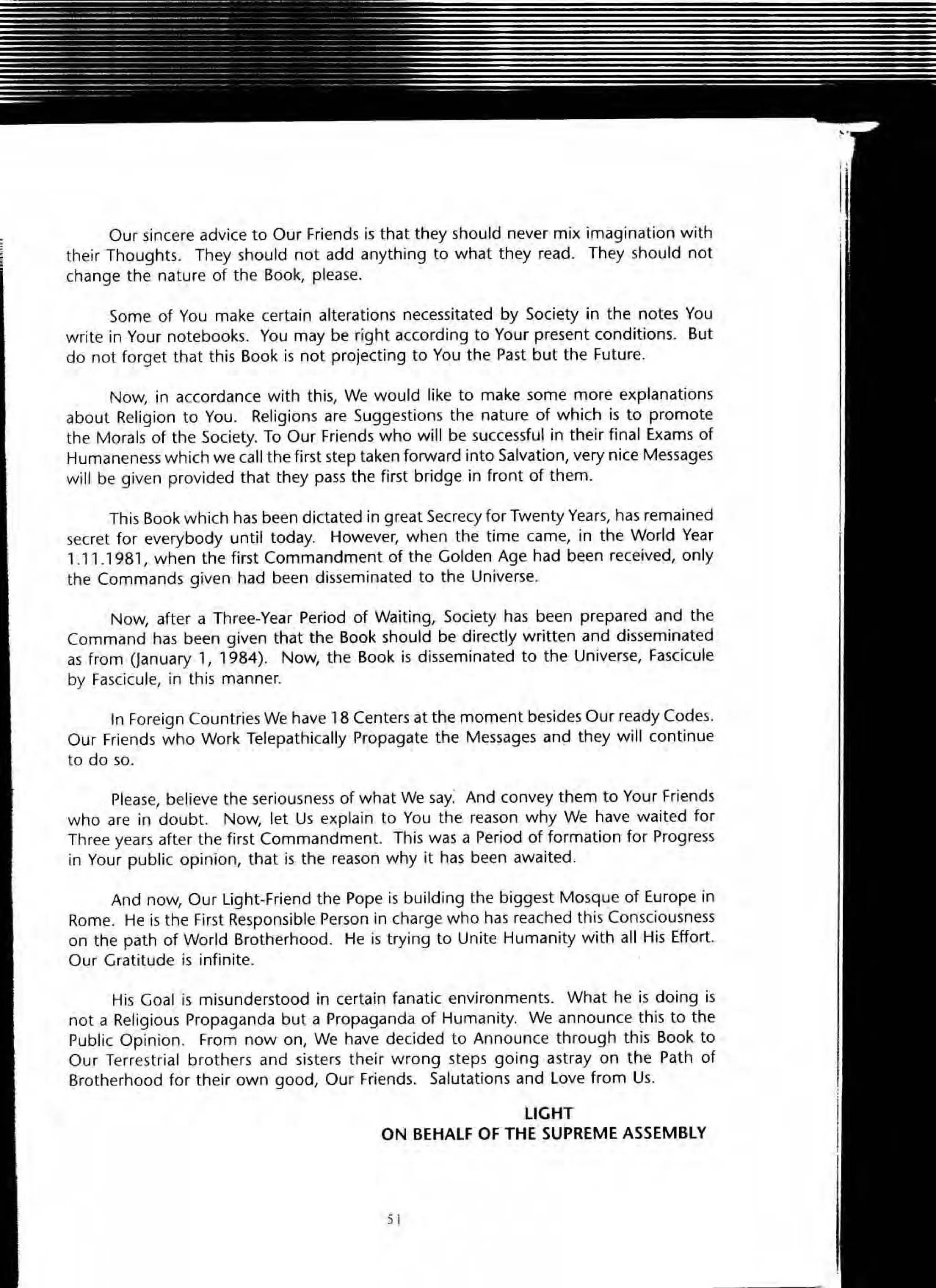 Our sincere advice to Our Friends is that they should never mix imagination with
their Thoughts. They should not add anything to what they read. They should not
change the nature of the Book, please.
Some of You make certain alterations necessitated by Society in the notes You
write in Your notebooks. You may be right according to Your present conditions. But
do not forget that this Book is not projecting to You the Past but the Future.
Now, in accordance with this, We would like to make some more explanations
about Religion to You. Religions are SuggestiOns the nature of which is to promote
the Morals of the Society. To Our Friends who will be successful in their final Exams of
Humaneness which we call the first step taken forward into Salvation, very nice Messages
will be given provided that they pass the first bridge in front of them.
This Book which has been dictated in great Secrecy for Twenty Years, has remained
secret for everybody until today. However, when the time came, in the World Year
' .11 .1981 , when the first Commandment of the Golden Age had been received, only
the Commands given had been disseminated to the Universe.
Now, after a Three-Year Period of Waiting, Society has been prepared and the
Command has been given that the Book should be directly written and disseminated
as from aanuary " 1984). Now, the Book ;5 disseminated to the Universe, Fascicule
by Fascicule, in this manner.
In Foreign Countries We have 18 Centers at the moment besides Our ready Codes.
Our Friends who Work Telepathically Propagate the Messages and they will continue
to do so.
Please, believe the seriousness of what We say: And convey them to Your Friends
who are in doubt. Now, let Us explain to You the reason why We have waited for
Three years after the first Commandment. This was a Period of formation for Progress
in Your public opinion, that is the reason why it has been awaited.
And now, Our light-Friend the Pope is building the biggest Mosque of Europe in
Rome. He is the First Responsible Person in charge who has reached this Consciousness
on the path of World Brotherhood. He is trying to Unite Humanity with all His Effort.
Our Gratitude is infinite.
His Goal is misunderstood in certain fanatic environments. What he is doing is
not a Religious Propaganda but a Propaganda of Humanity. We announce this to the
Public Opinion. From now on, We have decided to Announce through this Book to
Our Terrestrial brothers and sisters their wrong steps going astray on the Path of
Brotherhood for their own good, Our Friends. Salutations and l ove from Us.
LIGHT
ON BEHALF OF THE SUPREME ASSEMBLY
51
 