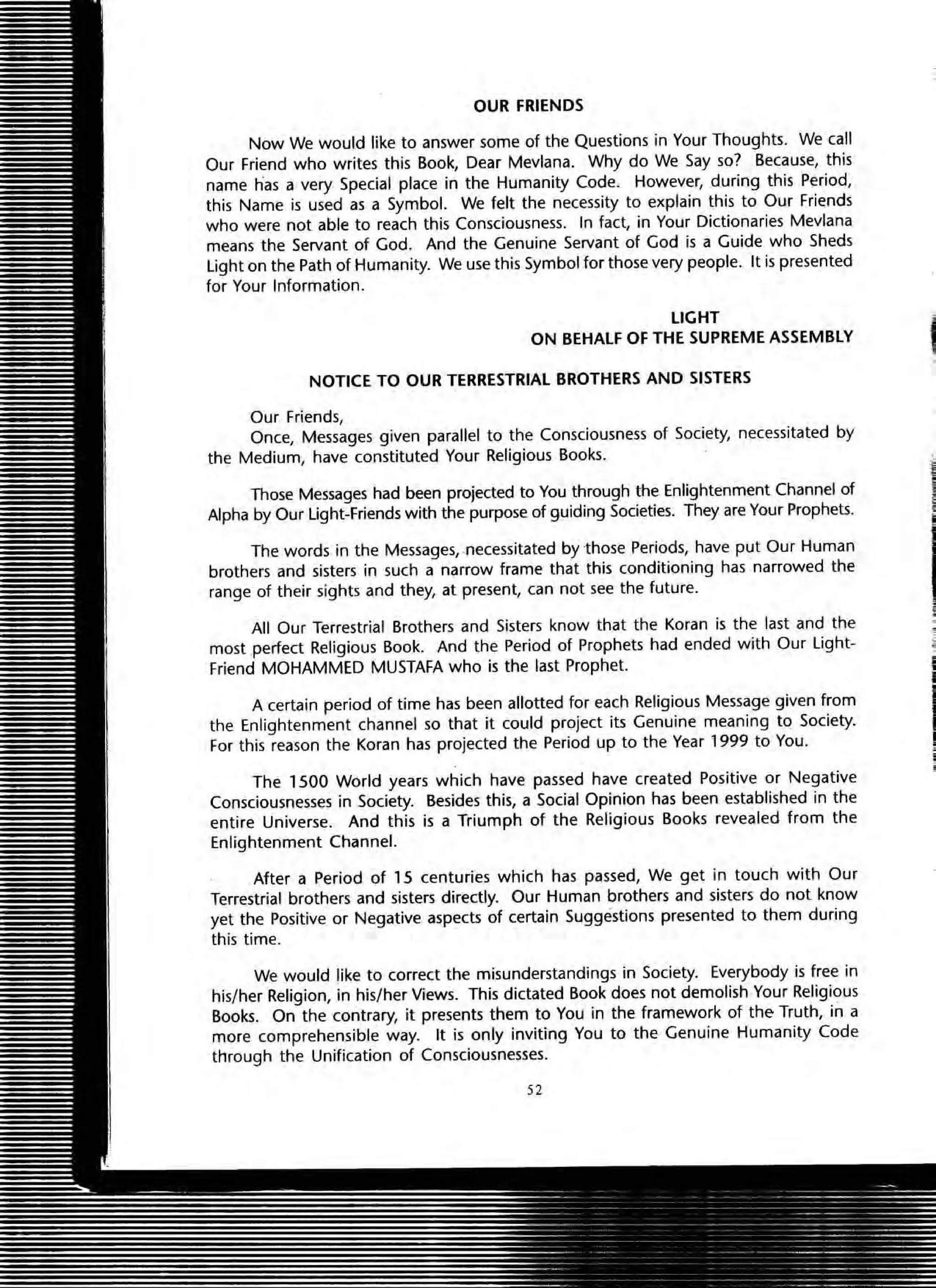 OUR FRIENDS
Now We would like to answer some of the Questions in Your Thoughts. We call
Our Friend who writes this Book, Dear Mevlana. Why do We Say so? Because, this
name has a very Special place in the Humanity Code. However, during this Period,
this Name is used as a Symbol. We felt the necessity to explain this to Our Friends
who were not able to reach this Consciousness. In fact, in Your Dictionaries Mevlana
means the Servant of God. And the Genuine Servant of God is a Guide who Sheds
light on the Path of Humanity. We use this Symbol for those very people. It is presented
for Your Information.
LIGHT .
ON BEHALF OF THE SUPREME ASSEMBLY I
NOTICE TO OUR TERRESTRIAL BROTHERS AND SISTERS
Our Friends,
Once, Messages given parallel to the Consciousness of Society, necessitated by
the Medium, have constituted Your Religious Books.
Those Messages had been projected to You through the Enlightenment Channel of
Alpha by Our Light-Friends with the purpose of guiding Societies. They are Your Prophets.
The words in the Messages, .necessitated by -those Periods, have put Our Human
brothers and sisters in such a narrow frame that this conditioning has narrowed the
range of their sights and they, at present, can not see the future.
All Our Terrestrial Brothers and Sisters know that the Koran is the last and the
most perfect Religious Book. And the Period of Prophets had ended with Our Light-
friend MOHAMMED MUSTAfA who is the last Prophet.
A certain period of time has been allotted for each Religious Message given from
the Enlightenment channel so that it could project its Genuine meaning to Society.
For this reason the Koran has projected the Period up to the Year 1999 to You.
The 1500 World years which have passed have created Positive or Negative
Consciousnesses in SOCiety. Besides this, a Social Opinion has been established in the
entire Universe. And this is a Triumph of the Religious Books revealed from the
Enlightenment Channel.
After a Period of 15 centuries which has passed, We get in touch with Our
Terrestrial brothers and sisters directly. Our Human brothers and sisters do not know
yet the Positive or Negative aspects of certain Suggestions presented to them during
this time.
We would like to correct the misunderstandings in Society. Everybody is free in
his/her Religion, in his/her Views. This dictated Book does not demolish Your Religious
Books. On the contrary, it presents them to You in the framework of the Truth, in a
more comprehensible way. It is only inviting You to the Genuine Humanity Code
through the Unification of Consciousnesses.
52
Ii
!
,
 