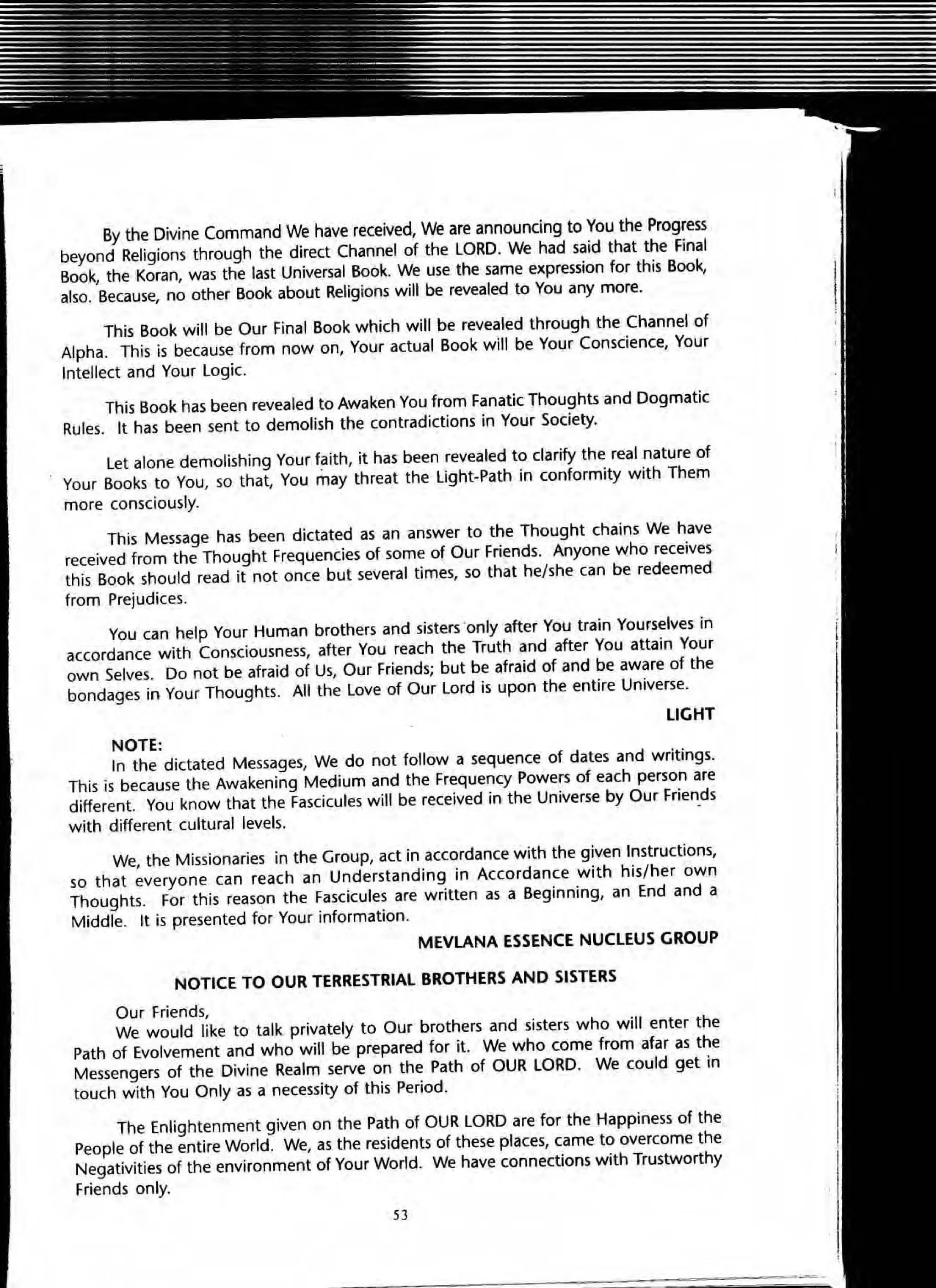 By the Divine Command We have received, We are announcing to You the Progress
beyond Religions through the direct Channel of the LORD. We had said that the Final
Book, the Koran, was the last Universal Book. We use the same expression for this Book,
also. Because, no other Book about Religions will be revealed to You any more.
This Book will be Our Final Book which will be revealed through the Channel of
Alpha. This is because from now on, Your actual Book will be Your Conscience, Your
Intellect and Your Logic.
This Book has been revealed to Awaken You from Fanatic Thoughts and Dogmatic
Rules. It has been sent to demolish the contradictions in Your Society.
Let alone demolishing Your faith, it has been revealed to clarify the real nature of
Your Books to You, so that, You may threat the light-Path in conformity with Them
more consciously.
This Message has been dictated as an answer to the Thought chains We have
received from the Thought Frequencies of some of Our Friends. Anyone who receives
this Book should read it not once but several times, so that he/she can be redeemed
from Prejudices.
You can help Your Human brothers and sisters ·only after You train Yourselves in
accordance with Consciousness, after You reach the Truth and after You attain Your
own Selves. Do not be afraid of Us, Our Friends; but be afraid of and be aware of the
bandages in Your Thoughts. All the Love of Our Lord is upon the entire Universe.
LIGHT
NOTE:
In the dictated Messages, We do not follow a sequence of dates and writings.
This is because the Awakening Medium and the Frequency Powers of each person are
different. You know that the Fascicules will be received in the Universe by Our Friends
with different cultural levels. -
We, the Missionaries in the Group, act in accordance with the given Instructions,
so that everyone ca n reach an Understanding in Accordance with his/her own
Thoughts. For this reason the Fascicules are written as a Beginning, an End and a
Middle. It is presented for Your information.
MEVLANA ESSENCE NUCLEUS GROUP
NOTICE TO OUR TERRESTRIAL BROTHERS AND SISTERS
Our Friends,
We would like to talk. privately to Our brothers and sisters who will enter the
Path of Evolvement and who will be prepared for it. We who come from afar as the
Messengers of the Divine Realm serve on the Path of OUR LORD. We could get in
touch with You Only as a necessity of this Period.
The Enlightenment given on the Path of OUR LORD are for the Happiness of the
People of the entire World. We, as the residents of these places, came to overcome the
Negativities of the environment of Your World. We have connections with Trustworthy
Friends only.
53
 