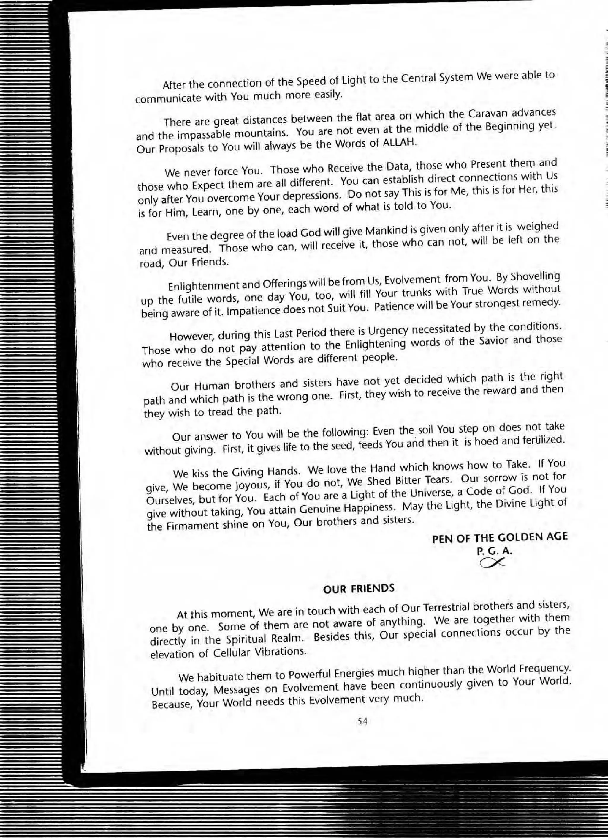 After the connection of the Speed of light to the Central System We were able to
communicate with You much more easily.
There are great distances between the flat area on which the Caravan advances
and the impassable mountains. You are not even at the middle of the Beginning yet.
Our proposals to You will always be the Words of ALLAH.
We never force You. Those who Receive the Data, those who Present them and
those who Expect them are all different. You can establish direct connections with Us
only after You overcome Your depressions. Do not say This is for Me, this is for Her, this
is for Him, Learn, one by one, each word of what is told to You.
Even the degree of the load God will give Mankind is given only after it is weighed
and measured. Those who can, will receive it, those who can not, will be left on the
road, OUf Friends.
Enlightenment and Offerings will be from Us, Evolvement from You. By Shovelling
up the futile words, one day You, too, will fill Your trunks with True Words without
being aware of it. Impatience does not Suit You. Patience will be Your strongest remedy.
However, during this Last Period there is Urgency necessitated by the conditions.
Those who do not pay attention to the Enlightening words of the Savior and those
who receive the Special Words are different people.
Our Human brothers and sisters have not yet decided which path is the right
path and which path is the wrong one. First, they wish to receive the reward and then
they wish to tread the path.
Our answer to You will be the following: Even the soil You step on does not take
without giving. First, it gives life to the seed, feeds You and then it is hoed and fertilized.
We kiss the Giving Hands. We love the Hand which knows how to Take. If You
give, We become Joyous, if You do not, We Shed Bitter Tears. Our sorrow is not for
Ourselves, but for You. Each of You are a light of the Universe, a Code of God. If You
give without taking, You attain Genuine Happiness. May the light, the Divine light of
the Firmament shine on You, Our brothers and sisters.
OUR FRIENDS
PEN OF THE GOLDEN AGE
P. G. A.
ex.
At this moment, We are in touch with each of Our Terrestrial brothers and sisters,
one by one. Some of them are not aware of anything. We are together with them
directly in the Spiritual Realm. Besides this, Our special connections occur by the
elevation of Cellular Vibrations.
We habituate them to Powerful Energies much higher than the World Frequency.
Until today, Messages on Evolvement have been continuously given to Your World.
Because, Your World needs this Evolvement very much.
54
;
1,
 