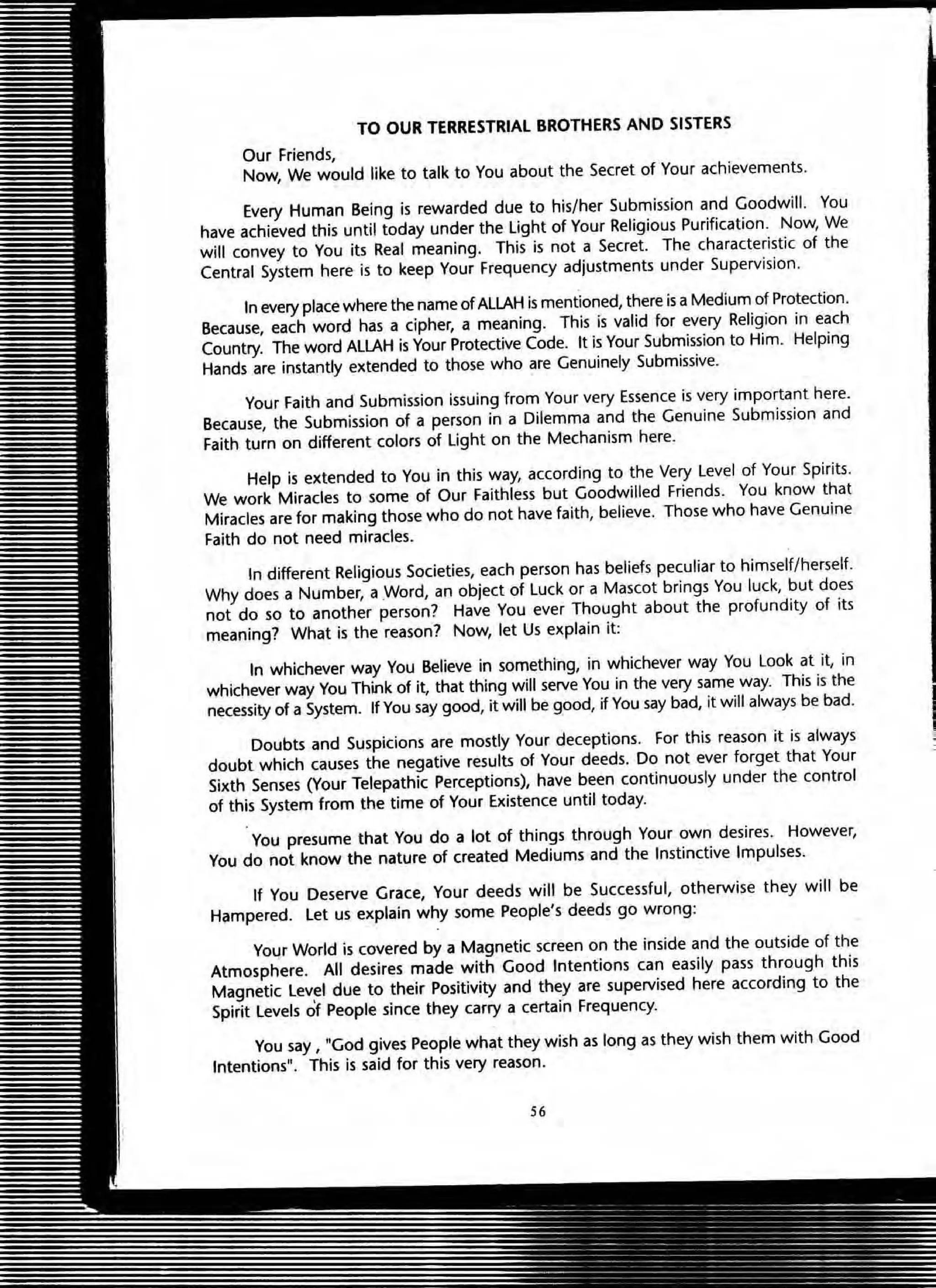 TO OUR TERRESTRIAL BROTHERS AND SISTERS
Our friends,
Now, We would like to talk to You about the Secret of Your achievements.
Every Human Being is rewarded due to his/her Submission and Goodwill. You
have achieved this until today under the light of Your Religious Purification. Now, We
will convey to You its Real meaning. This is not a Secret. The characteristic of the
Central System here is to keep Your Frequency adjustments under Supervision.
In every place where the name of ALLAH is mentioned, there is a Medium of Protection.
Because, each word has a cipher, a meaning. This is valid for every Religion in each
Country. The word ALLAH is Your Protective Code. It is Your Submission to Him. Helping
Hands are instantly extended to those who are Genuinely Submissive.
Your Faith and Submission issuing from Your very Essence is very important here.
Because, the Submission of a person in a Dilemma and the Genuine Submission and
Faith turn on different colors of light on the Mechanism here.
Help is extended to You in this way, according to the Very Level of Your Spirits.
We work Miracles to some of Our Faithless but Goodwilled Friends. You know that
Miracles are for making those who do not have faith, believe. Those who have Genuine
Faith do not need miracles.
In different Religious Societies, each person has beliefs peculiar to himself/herself.
Why does a Number, a .Word, an object of Luck or a Mascot brings You luck, but does
not do so to another person? Have You ever Thought about the profundity of its
meaning? What is the reason? Now, let Us explain it:
In whichever way You Believe in something, in whichever way You Look at it, in
whichever way You Think of it, that thing will serve You in the very same way. This is the
necessity of a System. If You say good, it will be good, if You say bad, it will always be bad.
Doubts and Suspicions are mostly Your deceptions. For this reason it is always
doubt which causes the negative results of Your deeds. Do not ever forget that Your
Sixth Senses (Your Telepathic Perceptions), have been continuously under the control
of this System from the time of Your Existence until today.
You presume that You do a lot of things through Your own desires. However,
You do not know the nature of created Mediums and the Instinctive Impulses.
If You Deserve Grace, Your deeds will be Successful, otherwise they will be
Hampered. let us explain why some People's deeds go wrong:
Your World is covered by a Magnetic screen on the inside and the outside of the
Atmosphere. All desires made with Good Intentions can easily pass through this
Magnetic level due to their Positivity and they are supervised here according to the
Spirit Levels of People since they carry a certain Frequency.
You say, "God gives People what they wish as long as they wish them with Good
Intentions". This is said for this very reason.
56
 