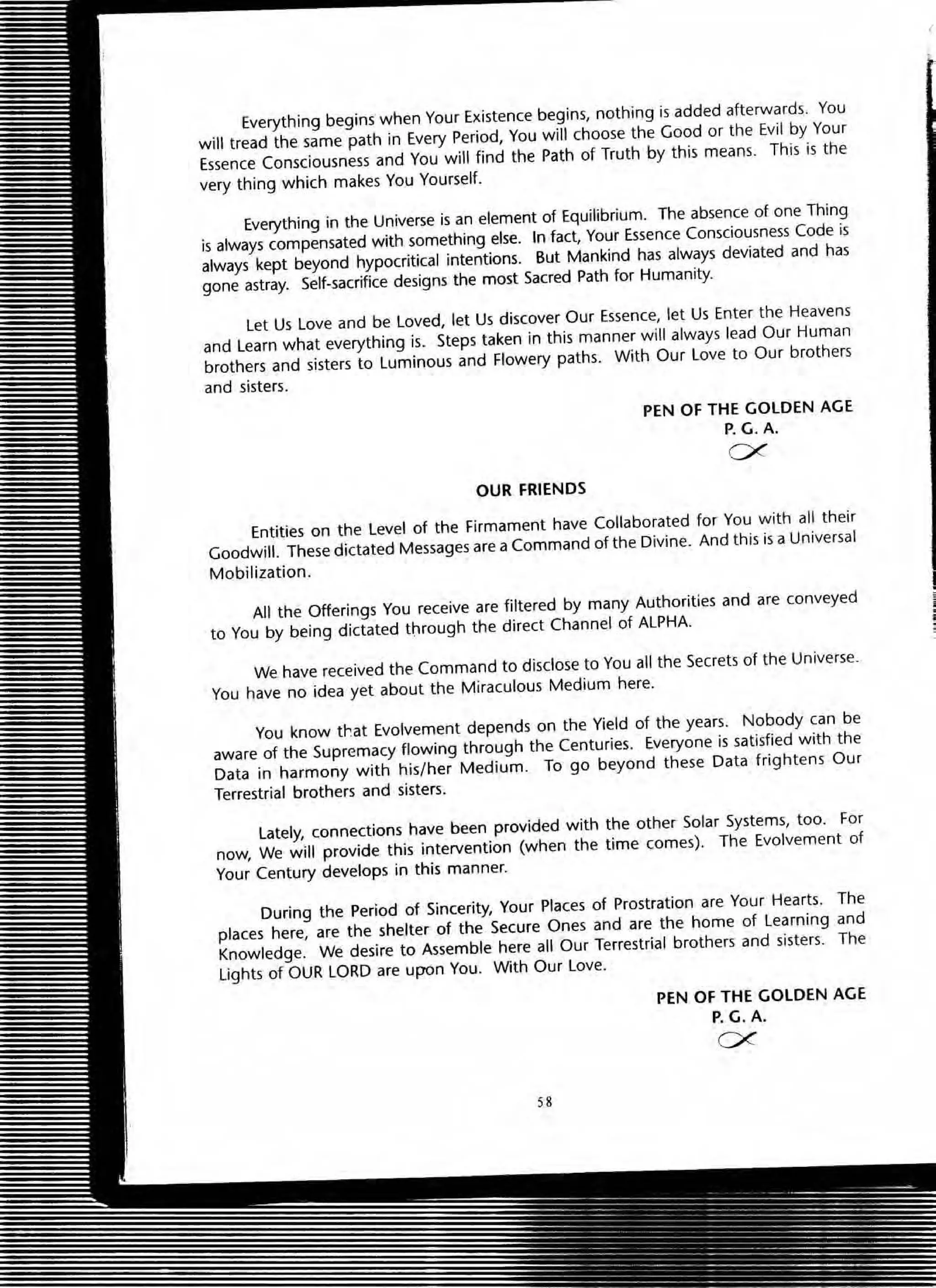 Everything begins when Your Existence begins, nothing is added afterwards. You
will tread the same path in Every Period, You will choose the Good or the Evil by Your
Essence Consciousness and You will find the Path of Truth by this means. This is the
very thing which makes You Yourself.
Everything in the Universe is an element of Equilibrium. The absence of one Thing
is always compensated with something else. In fact, Your Essence Consciousness Code is
always kept beyond hypocritical intentions. But Mankind has always deviated and has
gone astray. Self-sacrifice designs the most Sacred Path for Humanity.
Let Us Love and be Loved, let Us discover Our Essence, let Us Enter the Heavens
and Learn what everything is. Steps taken in this manner will always lead Our Human
brothers and sisters to Luminous and Flowery paths. With Our Love to Our brothers
and sisters.
OUR FRIENDS
PEN OF THE GOLDEN AGE
P. G. A.
ex
Entities on the Level of the Firmament have Collaborated for You with all their
Goodwill. These dictated Messages are a Command of the Divine. And this is a Universal
Mobilization.
All the Offerings You receive are filtered by many Authorities and are conveyed
to You by being dictated through the direct Channel of ALPHA.
We have received the Command to disclose to You all the Secrets of the Universe.
You have no idea yet about the Miraculous Medium here.
You know tt~at Evolvement depends on the Yield of the years. Nobody can be
aware of the Supremacy flowing through the Centuries. Everyone is satisfied with the
Data in harmony with his/her Medium. To go beyond these Data frightens OUf
Terrestrial brothers and sisters.
lately, connections have been provided with the other Solar Systems, too. For
now, We will provide this intervention (when the time comes). The Evolvement of
Your Century develops in this manner.
During the Period of Sincerity, Your Places of Prostration are Your Hearts. The
places here, are the shelter of the Secure Ones and are the home of Learning and
Knowledge. We desire to Assemble here all Our Terrestrial brothers and sisters. The
Lights of OUR LORD are upon You. With OUf love.
58
PEN OF THE GOLDEN AGE
P. G. A.
ex
 