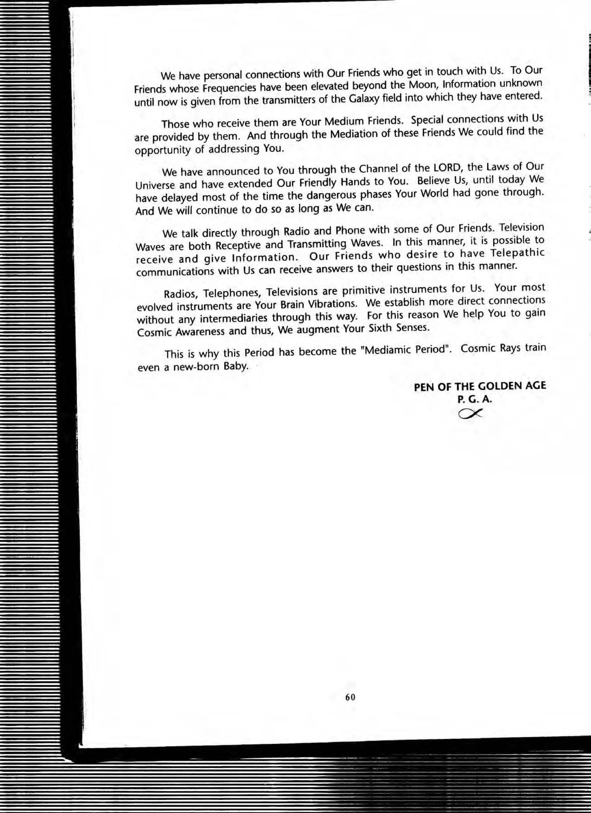 We have personal connections with Our Friends who get in touch with Us. To Our
Friends whose Frequencies have been elevated beyond the Moon, Information unknown
until now is given from the transmitters of the Galaxy field into which they have entered.
Those who receive them are Your Medium Friends. Special connections with Us
are provided by them. And through the Mediation of these Friends We could find the
opportunity of addressing You.
We have announced to You through the Channel of the LORD, the Laws of Our
Universe and have extended Our Friendly Hands to You. Believe Us, until today We
have delayed most of the time the dangerous phases Your World had gone through.
And We will continue to do so as long as We can.
We talk directly through Radio and Phone with some of Our Friends. Television
Waves are both Receptive and Transmitting Waves. In this manner, it is possible to
receive and give Information. Our Friends who desire to have Telepathic
communications with Us can receive answers to their questions in this manner.
Radios, Telephones, Televisions are primitive instruments for Us. Your most
evolved instruments are Your Brain Vibrations. We establish more direct connections
without any intermediaries through this way. For this reason We help You to gain
Cosmic Awareness and thus, We augment Your Sixth Senses.
This is why this Period has become the "Mediamic Period". Cosmic Rays train
even a new-born Baby.
60
PEN OF THE GOLDEN AGE
P.G.A.
ex
 