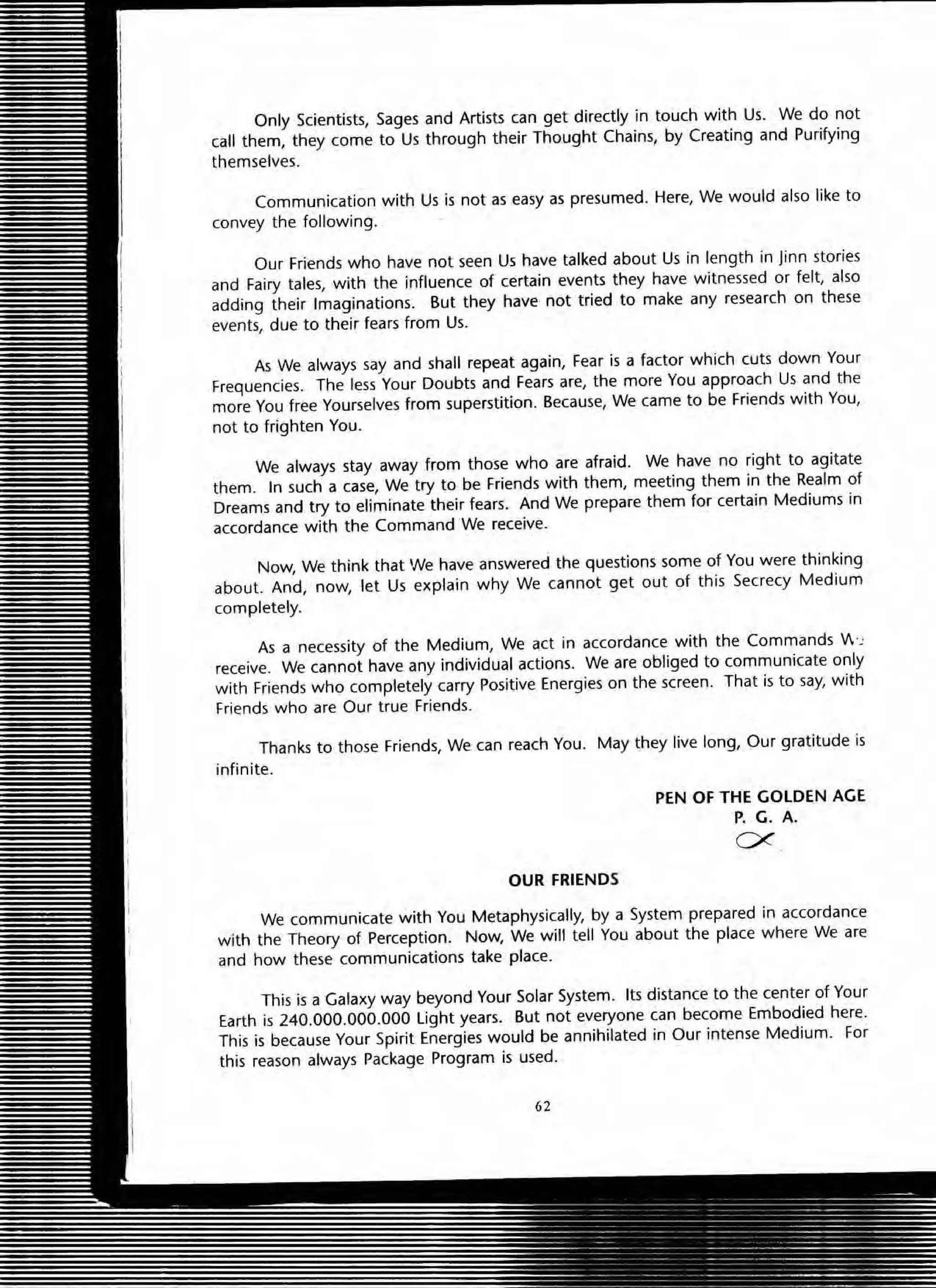 Only Scientists, Sages and Artists can get directly in touch with Us. We do not
call them, they come to Us through their Thought Chains, by Creating and Purifying
themselves.
Communication with Us is not as easy as presumed. Here, We would also like to
convey the following.
Our Friends who have not seen Us have talked about Us in length in linn stories
and Fairy tales, with the influence of certain events they have witnessed or felt, also
adding their Imaginations. But they have not tried to make any research on these
events, due to their fears from Us.
A5 We always say and shall repeat again, Fear is a factor which cuts down Your
Frequencies. The less Your Doubts and Fears are, the more You approach Us and the
more You free Yourselves from superstition. Because, We came to be Friends with You,
not to frighten You.
We always stay away from those who are afraid. We have no right to agitate
them. In such a case, We try to be Friends with them, meeting them in the Realm of
Dreams and try to eliminate their fears. And We prepare them for certain Mediums in
accordance with the Command We receive.
Now, We think that We have answered the questions some of You were thinking
about. And, now, let Us explain why We cannot get out of this Secrecy Medium
completely.
As a necessity of the Medium, We act in accordance with the Commands V .~
receive. We cannot have any individual actions. We are obliged to communicate only
with Friends who completely carry Positive Energies on the screen. That is to say, with
Friends who are Our true Friends.
Thanks to those Friends, We can reach You. May they live long, Our gratitude is
infinite.
OUR FRIENDS
PEN OF THE GOLDEN AGE
P. G. A.
ex
We communicate with You Metaphysically, by a System prepared in accordance
with the Theory of Perception. Now, We will tell You about the place where We are
and how these communications take place.
This is a Galaxy way beyond Your Solar System. Its distance to the center of Your
Earth is 240.000.000.000 light years. But not everyone can become Embodied here.
This is because Your Spirit Energies would be annihilated in Our intense Medium. For
this reason always Package Program is used.
62
 