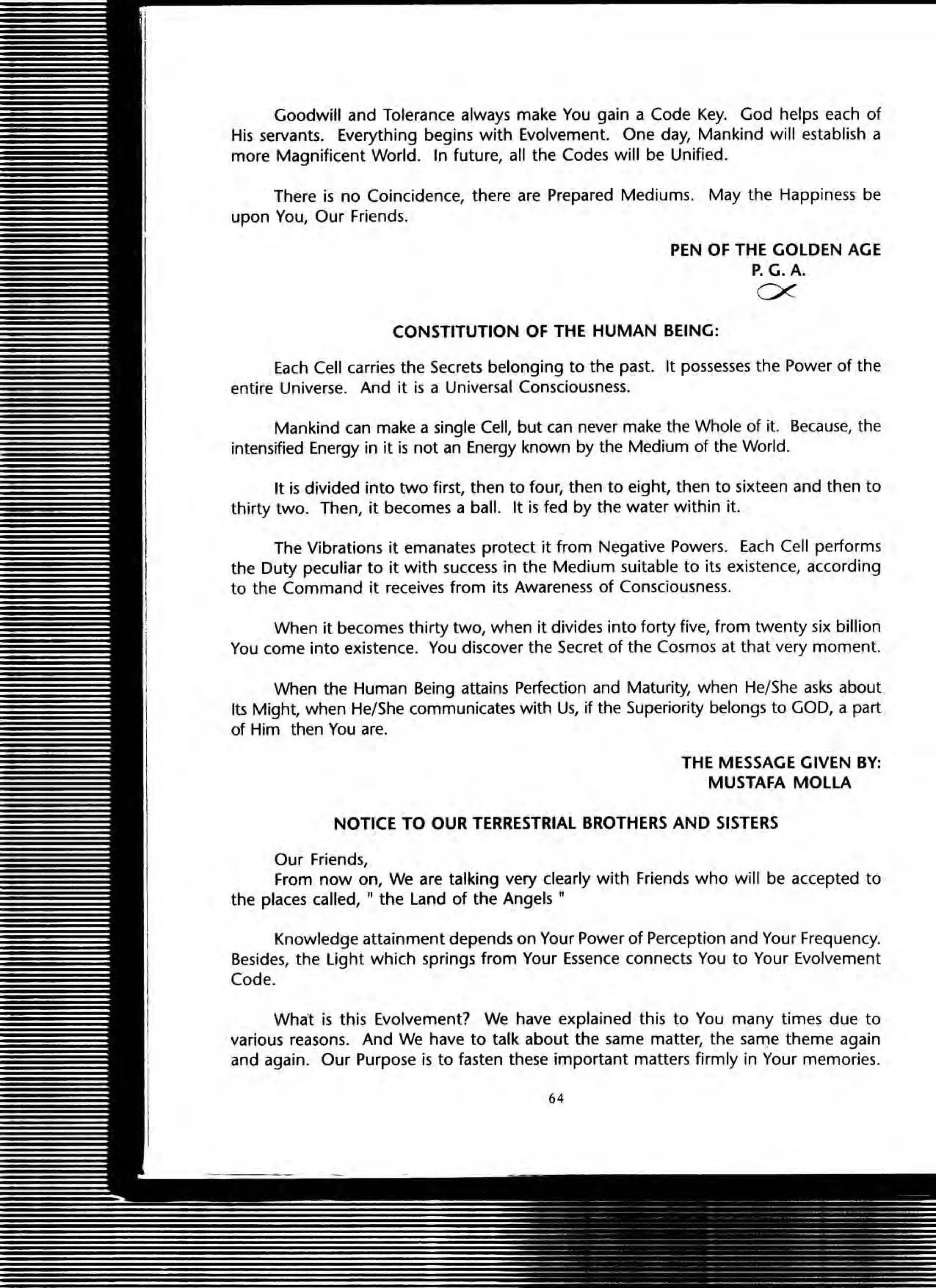 Goodwill and Tolerance always make You gain a Code Key. God helps each of
His servants. Everything begins with Evolvement. One day, Mankind will establish a
more Magnificent World. In future, all the Codes will be Unified.
There is no Coincidence, there are Prepared Mediums. May the Happiness be
upon You, Our Friends.
PEN OF THE GOLDEN AGE
P.G. A.
ex
CONSTITUTION OF THE HUMAN BEING:
Each Cell carries the Secrets belonging to the past. It possesses the Power of the
entire Universe. And it is a Universal Consciousness.
Mankind can make a single Cell, but can never make the Whole of it. Because, the
intensified Energy in it is not an Energy known by the Medium of the World.
It is divided into two first, then to four, then to eight, then to sixteen and then to
thirty two. Then, it becomes a ball. It is fed by the water within it.
The Vibrations it emanates protect it from Negative Powers. Each Cell performs
the Duty peculiar to it with success in the Medium suitable to its existence, according
to the Command it receives from its Awareness of Consciousness.
When it becomes thirty two, when it divides into forty five, from twenty six billion
You come into existence. You discover the Secret of the Cosmos at that very moment.
When the Human Being attains Perfection and Maturity, when He/She asks about
Its Might, when He/She communicates with Us, if the Superiority belongs to GOD, a part
of Him then You are.
THE MESSAGE GIVEN BY:
MUSTAFA MOlLA
NOTICE TO OUR TERRESTRIAL BROTHERS AND SISTERS
Our Friends,
From now on, We are talking very clearly with Friends who will be accepted to
the places called, " the land of the Angels "
Knowledge attainment depends on Your Power of Perception and Your Frequency.
Besides, the light which springs from Your Essence connects You to Your Evolvement
Code.
What is this Evolvement? We have explained this to You many times due to
various reasons. And We have to talk about the same matter, the sarT)e theme again
and again. Our Purpose is to fasten these important matters firmly in Your memories.
64
 