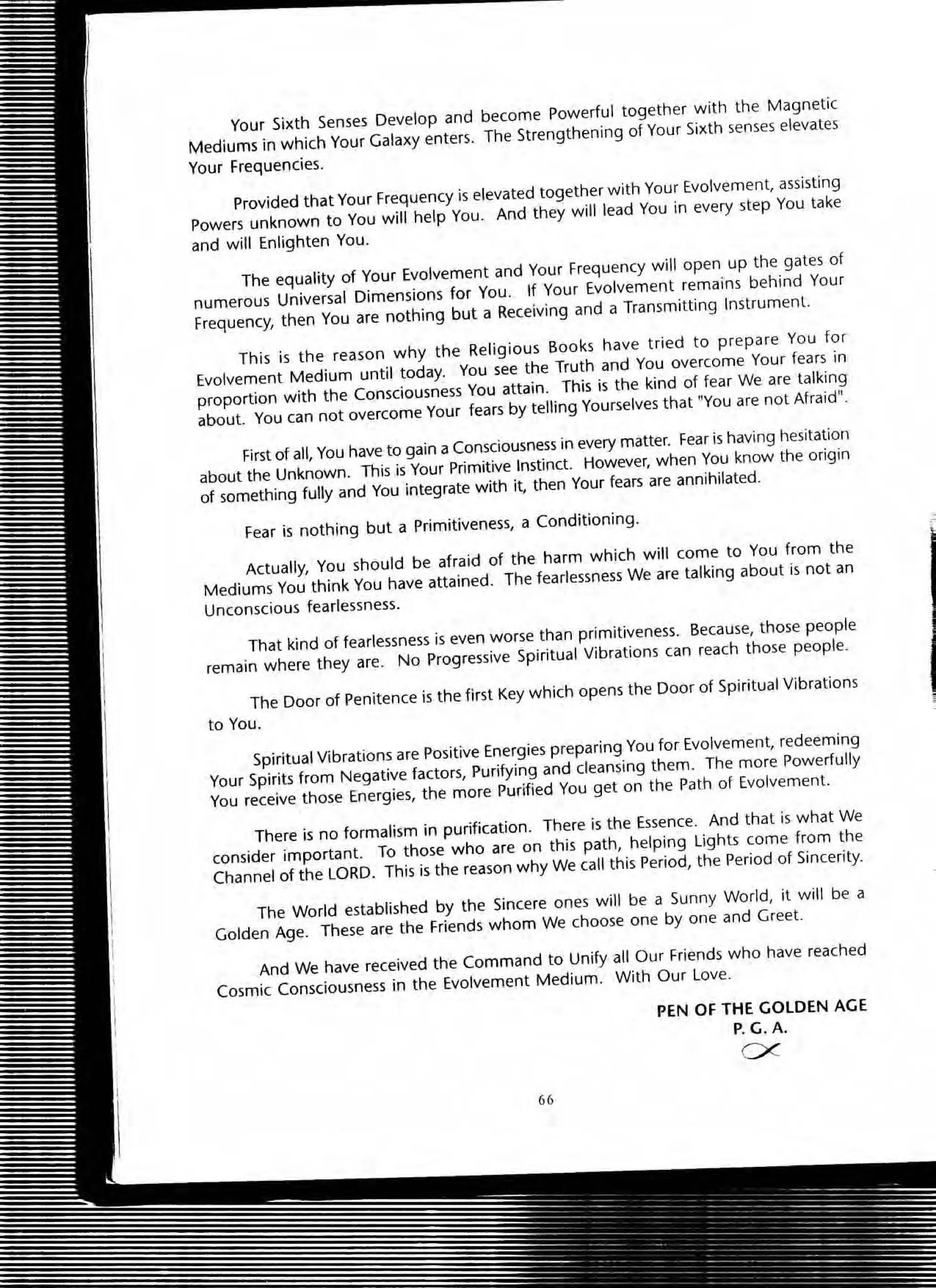 Your Sixth Senses Develop and become powerful together w ith the Magnetic
Mediums in which Your Galaxy enters. The Strengthening of Your Sixth senses elevates
Your Frequencies.
provided that Your Frequency is elevated together with Your Evolvement, assisting
Powers unknown to You will help You. And they will lead You in every step You take
and will Enlighten You.
The equality of Your Evolvement and Your Frequency will open up the gates of
numerous Universal Dimensions for You . If Your Evolvement remains behind Your
Frequency, then You are nothing but a Receiving and a Transmitting Instrument.
This is the reason why the Religious Books have tried to prepare You for
Evolvement Medium until today. You see the Truth and You overcome Your fears in
proportion with the Consciousness You attain. This;s the kind of fear We are talking
about. You can not overcome Your fears by telling Yourselves that "You are not Afraid".
First of all, You have to gain a Consciousness in every matter. Fear is having hesitation
about the Unknown. This is Your Primitive Instinct. However, when You know the origin
of something fuUy and You integrate with it, then Your fears are annihilated.
Fear is nothing but a Primitiveness, a Conditioning.
Actually, You should be afraid of the harm which will come to You from the
Mediums You think You have attained. The fearlessness We are talking about is not an
Unconscious fearlessness.
That kind of fearlessness is even worse than primitiveness. Because, those people
remain where they are. No Progressive Spiritual Vibrations can reach those people.
The Door of Penitence is the first Key which opens the Door of Spiritual Vibrations
to You.
Spiritual Vibrations are Positive Energiespreparing You for Evolvement, redeeming
Your Spirits from Negative factors, Purifying and cleansing them. The more Powerfully
You receive those Energies, the more Purified You get on the Path of Evolvement.
There is no formalism in purification. There is the Essence . And that is what We
consider important. To those who are on this path, helping lights come from the
Channel of the LORD. This is the reason why We call this Period, the Period of Sincerity.
The World established by the Sincere ones will be a Sunny World, it will be a
Golden Age. These are the Friends whom We choose one by one and Greet.
And We have received the Command to Unify all Our Friends who have reached
Cosmic Consciousness in the Evolvement Medium. With Our Love.
66
PEN OF THE GOLDEN AGE
P.G.A.
ex
 