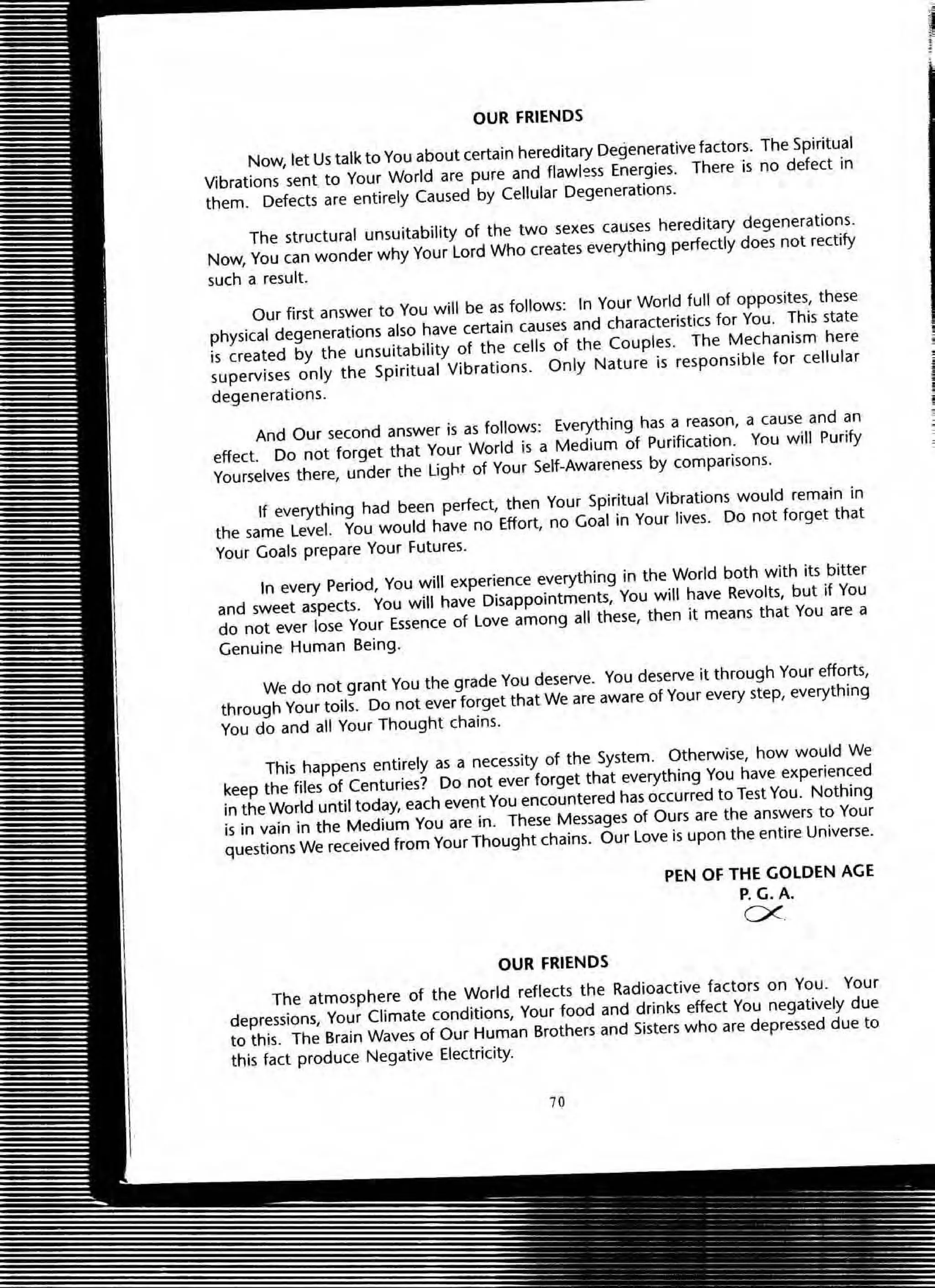 OUR FRIENDS
Now, let Us talk to You about certain hereditary Degenerative factors. The Spiritual
Vibrations sent to Your World are pure and flawless Energies. There is no defect in
them. Defects are entirely Caused by Cellular Degenerations.
The structural unsuitability of the two sexes causes hereditary degenerations.
Now, You can wonder why Your lord Who creates everything perfectly does not rectify
such a result.
Our first answer to You will be as follows: In Your World full of oppOSites, these
physical degenerations also have certain causes and characteristics for You. This state
is created by the unsuitability of the cells of the Couples. The Mechanism here
supervises only the Spiritual Vibrations. Only Nature is responsible for cellular
degenerations.
And Our second answer ;s as follows: Everything has a reason, a cause and an
effect. Do not forget that Your World is a Medium of Purification. You will Purify
Yourselves there, under the light of Your Self-Awareness by comparisons.
If everything had been perfect, then Your Spiritual Vibrations would remain in
the same level. You would have no Effort, no Goal in Your lives. Do not forget that
Your Goals prepare Your Futures.
In every Period, You will experience everything in the World both with its bitter
and sweet aspects. You will have Disappointments, You will have Revolts, but if You
do not ever lose Your Essence of love among all these, then it means that You are a
Genuine Human Being.
We do not grant You the grade You deserve. You deserve it through Your efforts,
through Your toils. Do not ever forget that We are aware of Your every step, everything
You do and all Your Thought chains.
This happens entirely as a necessity of the System. Otherwise, how would We
keep the files of Centuries? Do not ever forget that everything You have experienced
in the World until today, each event You encountered has occurred to Test You. Nothing
is in vain in the Medium You are in. These Messages of Ours are the answers to Your
questiOns We received from Your Thought chains. Our love is upon the entire Universe.
OUR FRIENDS
PEN OF THE GOLDEN AGE
P.G.A.
ex
The atmosphere of the World reflects the Radioactive factors on You. Your
depressiOns, Your Climate conditions, Your food and drinks effect You negatively due
to this. The Brain Waves of Our Human Brothers and Sisters who are depressed due to
this fact produce Negative Electricity.
70
 