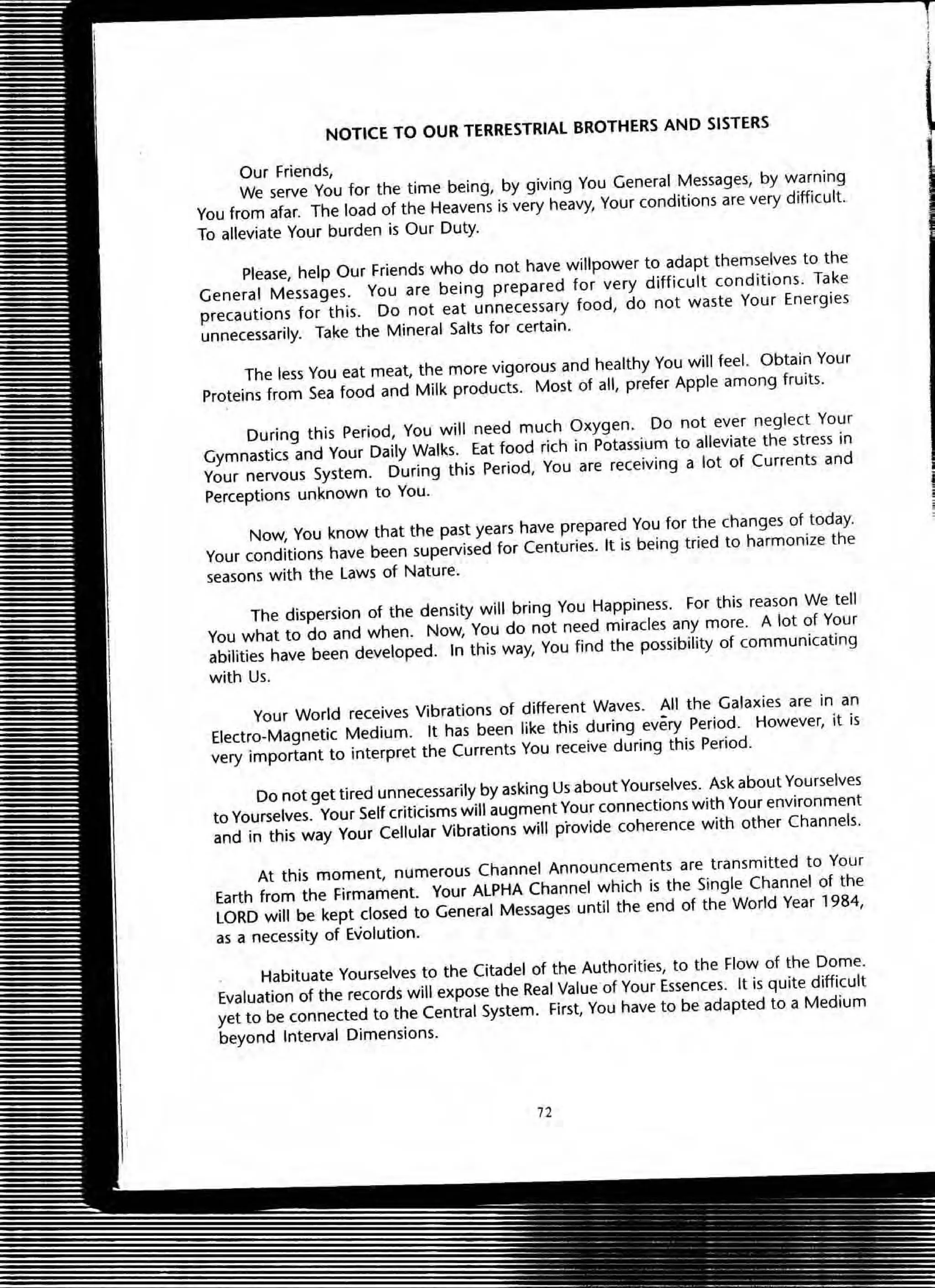 NOTICE TO OUR TERRESTRIAL BROTHERS AND SISTERS
Our Friends,
We serve You for the time being. by giving You General Messages, by warning
You from afar. The load of the Heavens is very heavy, Your conditions are very difficult.
To alleviate Your burden is OUf Duty.
Please, help OUf Friends who do not have willpower to adapt themselves to the
General Messages. You are being prepared for very difficult conditions. Take
precautions for this. Do not eat unnecessary food, do not waste Your Energies
unnecessarily. Take the Mineral Salts for certain.
The less You eat meat, the more vigorous and healthy You will feel. Obtain Your
Proteins from Sea food and Milk products. Most of all, prefer Apple among fruits.
During this Period, You will need much Oxygen. Do not ever neglect Your
GymnastiCS and Your Daily Walks. Eat food rich in Potassium to alleviate the stress in
Your nervous System. During this Period, You are receiving a lot of Currents and
Perceptions unknown to You.
NoW, You know that the past years have prepared You for the changes of today.
Your conditions have been supervised for Centuries. It is being tried to harmonize the
seasons with the Laws of Nature.
The dispersion of the density will bring You Happiness. For this reason We tell
You what to do and when. Now, You do not need miracles any more. A lot of Your
abilities have been developed. In this way, You find the possibility of communicating
with Us.
Your World receives Vibrations of different Waves. All the Galaxies are in an
Electro-Magnetic Medium. It has been like this during every Period. However, it is
very important to interpret the Currents You receive during this Period.
Do not get tired unnecessarily by asking Us about Yourselves. Ask about Yourselves
to Yourselves. Your Self criticisms will augment Your connections with Your environment
and in this way Your Cellular Vibrations will provide coherence with other Channels.
At this moment, numerous Channel Announcements are transmitted to Your
Earth from the Firmament. Your ALPHA Channel which is the Single Channel of the
LORD will be kept closed to General Messages until the end of the World Year 1984,
as a necessity of Evolution.
Habituate Yourselves to the Citadel of the Authorities, to the Flow of the Dome.
Evaluation of the records will expose the Real Value of Your Essences. It is quite difficult
yet to be connected to the Central System. First, You have to be adapted to a Medium
beyond Interval Dimensions.
12
 