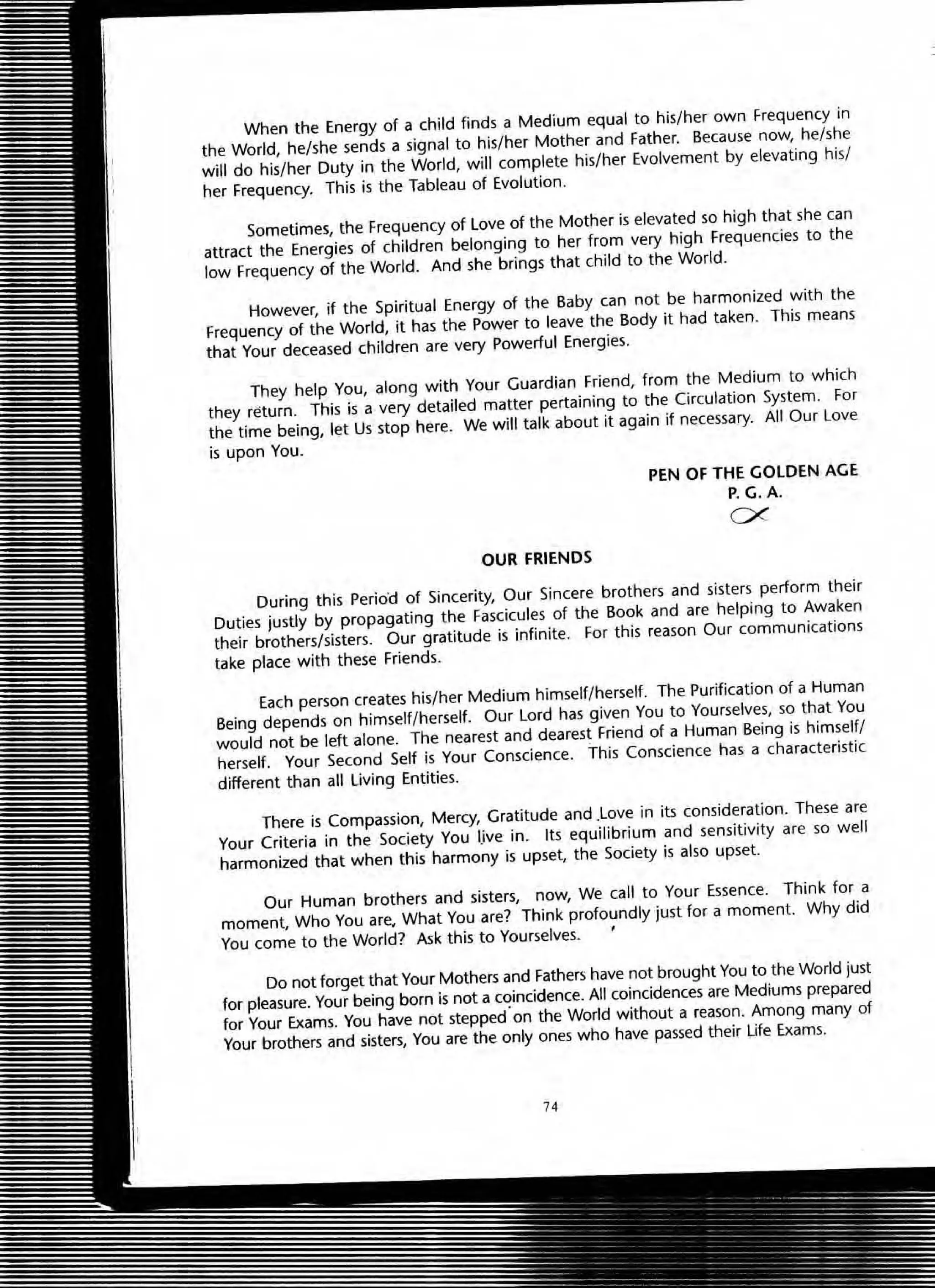 When the Energy of a child finds a Medium equal to his/her own Frequency in
the World, he/she sends a signal to his/her Mother and Father. Because now, he/she
will do his/her Duty in the World, will complete his/her Evolvement by elevating his/
her Frequency. This is the Tableau of Evolution.
Sometimes, the Frequency of love of the Mother is elevated so high that she can
attract the Energies of children belonging to her from very high Frequencies to the
low Frequency of the World. And she brings that child to the World.
However, if the Spiritual Energy of the Baby can not be harmonized with the
Frequency of the World, it has the Power to leave the Body it had taken. This means
that Your deceased children are very Powerful Energies.
They help You, along with Your Guardian Friend, from the Medium to which
they return. This is a very detailed matter pertaining to the Circulation System. For
the time being, let Us stop here. We will talk about it again if necessary. All Our Love
is upon You.
OUR FRIENDS
PEN OF THE GOLDEN AGE
P.G.A.
ex
During this Period of Sincerity, Our Sincere brothers and sisters perform their
Duties justly by propagating the Fascicules of the Book and are helping to Awaken
their brothers/sisters. Our gratitude is infinite. For this reason Our communications
take place with these Friends.
Each person creates his/her Medium himself/herself. The Purification of a Human
Being depends on himself/herself. Our Lord has given You to Yourselves, so that You
would not be left alone. The nearest and dearest Friend of a Human Being is himself/
herself. Your Second Self is Your Conscience. This Conscience has a characteristic
different than all Living Entities.
There is Compassion, Mercy, Gratitude and .love in its consideration. These are
Your Criteria in the Society You IJve in. Its equilibrium and sensitivity are so well
harmonized that when this harmony is upset, the Society is also upset.
Our Human brothers and sisters, now, We call to Your Essence. Think for a
moment, Who You are. What You are? Think profoundly just for a moment. Why did
You come to the World? Ask this to Yourselves. '
Do not forget that Your Mothers and Fathers have not brought You to the World just
for pleasure. Your being born is not a coincidence. All coincidences are Medrums prepared
for Your Exams. You have not stepped·on the World without a reason. Among many of
Your brothers and sisters, You are the only ones who have passed their life Exams.
74
 