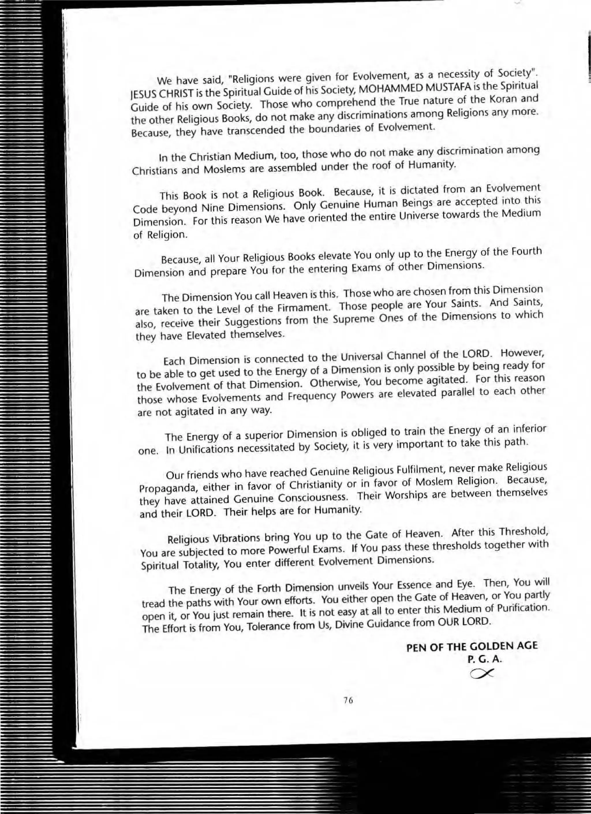 We have said, "Religions were given for Evolvement, as a necessity of Society".
JESUS CHRIST is the Spiritual Guide of his Society, MOHAMMED MUSTAfA is the Spiritual
Guide of his own Society. Those who comprehend the True nature of the Koran and
the other Religious Books, do not make any discriminations among ReligiOns any more.
Because, they have transcended the boundaries of Evolvement.
In the Christian Medium, too, those who do not make any discrimination among
Christians and Moslems are assembled under the roof of Humanity.
This Book is not a Religious Book. Because, it is dictated from an Evolvement
Code beyond Nine Dimensions. Only Genuine Human Beings are accepted into this
Dimension. For this reason We have oriented the entire Universe towards the Medium
of Religion.
Because, all Your Religious Books elevate You only up to the Energy of the Fourth
Dimension and prepare You for the entering Exams of other Dimensions.
The Dimension You call Heaven is this. Those who are chosen from this Dimension
are taken to the Level of the Firmament. Those people are Your Saints. And Saints,
also, receive their Suggestions from the Supreme Ones of the Dimensions to which
they have Elevated themselves.
Each Dimension is connected to the Universal Channel of the LORD. However,
to be able to get used to the Energy of a Dimension is only possible by being ready for
the Evolvement of that Dimension. Otherwise, You become agitated. For this reason
those whose Evolvements and Frequency Powers are elevated parallel to each other
are not agitated in any way.
The Energy of a superior Dimension is obliged to train the Energy of an inferior
one. In Unifications necessitated by Society, it is very important to take this path.
Our friends who have reached Genuine Religious Fulfilment, never make Religious
Propaganda, either in favor of Christianity or in favor of Moslem Religion . Because,
they have attained Genuine Consciousness. Their Worships are between themselves
and their LORD. Their helps are for Humanity.
Religious Vibrations bring You up to the Gate of Heaven. After this Threshold,
You are subjected to more Poweliul Exams. If You pass these thresholds together with
Spiritual Totality, You enter different Evolvement Dimensions.
The Energy of the Forth Dimension unveils Your Essence and Eye. Then, You will
tread the paths with Your own efforts. You either open the Gate of Heaven, or You partly
open it, or You just remain there. It is not easy at all to enter this Medium of Purification.
The Effort is from You, Tolerance from Us, Divine Guidance from OUR LORD.
76
PEN Of THE GOLDEN AGE
P. G.A.
ex:
I
 