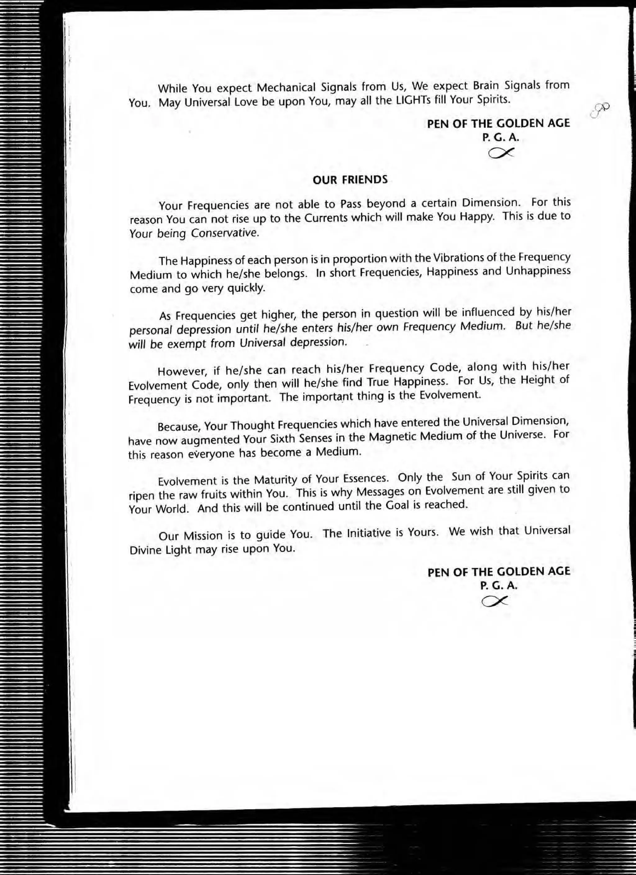 While You expect Mechanical Signals from Us, We expect Brain Signals from
You. May Universal Love be upon You, may all the LIGHTs fill Your Spirits.
OUR FRIENDS
PEN OF THE GOLDEN AGE
P.G.A.
ex.
Your Frequencies are not able to Pass beyond a certain Dimension. For this
reason You can not rise up to the Currents which will make You Happy. This is due to
Your being Conservative.
The Happiness of each person is in proportion with the Vibrations of the Frequency
Medium to which he/she belongs. In short Frequencies, Happiness and Unhappiness
come and go very quickly.
As Frequencies get higher, the person in question will be influenced by his/her
personal depression until he/she enters his/her own Frequency Medium. But he/she
will be exempt from Universal depression.
However, if he/she can reach his/her Frequency Code, along with his/her
Evolvement Code, only then will he/she find True Happiness. For Us, the Height of
Frequency is not important. The important thing is the Evolvement.
Because, Your Thought Frequencies which have entered the Universal Dimension,
have now augmented Your Sixth Senses in the Magnetic Medium of the Universe. For
this reason everyone has become a Medium.
Evolvement is the Maturity of Your Essences. Only the Sun of Your Spirits can
ripen the raw fruits within You. This is why Messages on Evolvement are still given to
Your World. And this will be continued until the Goal is reached.
Our Mission is to guide You. The Initiative is Yours. We wish that Universal
Divine light may rise upon You.
PEN OF THE GOLDEN AGE
P. G.A.
ex.
.'
 