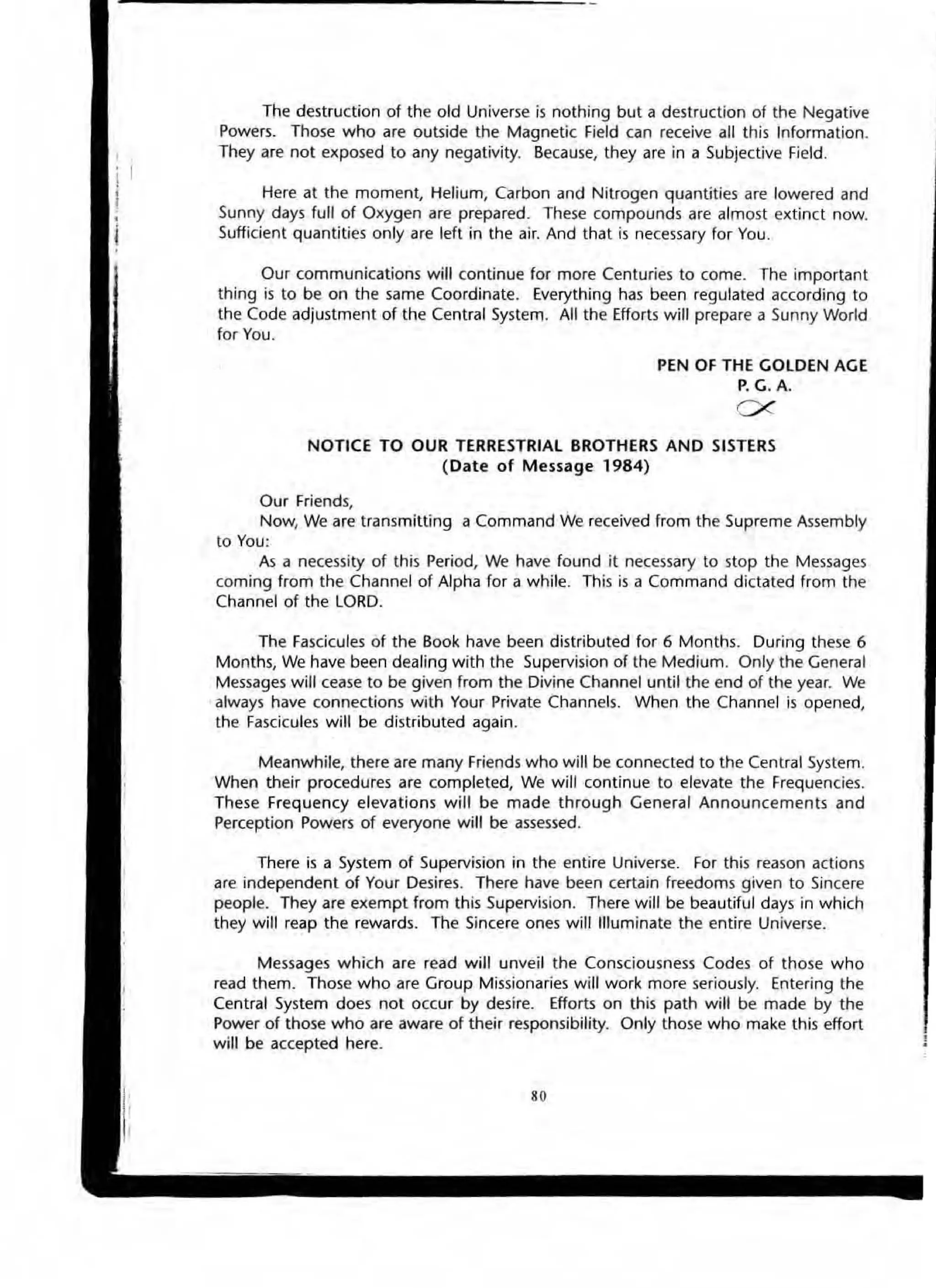 The destruction of the old Universe is nothing but a destruction of the Negative
Powers. Those who are outside the Magnetic Field can receive all this Information.
They are not exposed to any negativity. Because, they are in a Subjective Field.
Here at the moment, Helium, Carbon and Nitrogen quantities are lowered and
Sunny days full of Oxygen are prepared. These compounds are almost extinct now.
Sufficient quantities only are left in the air. And that is necessary for You .
Our communications will continue for more Centuries to come. The important
thing is to be on the same Coordinate. Everything has been regulated according to
the Code adjustment of the Central System. All the Efforts will prepare a Sunny World
for You.
PEN OF TH E GOLDEN AGE
P. G. A.
ex
NOTICE TO OUR TERRESTRIAL BROTHERS AND SISTER S
(Date of Message 1984)
Our Friends,
Now, We are transmitting a Command We received from the Supreme Assembly
to You :
As a necessity of this Period, We have found it necessary to stop the Messages
coming from the Channel of Alpha for a while. This is a Command dictated from the
Channel of the LORD.
The Fascicule.s of the Book have been distributed for 6 Months. During these 6
Months, We have been dealing with the Supervision of the Medium. Only the General
Messages will cease to be given from the Divine Channel until the end of the year. We
always have connections with Your Private Channels. When the Channel is opened,
the Fascicules will be distributed again.
Meanwhile, there are many Friends who will be connected to the Central System.
When their procedures are completed, We will continue to elevate the Frequencies.
These Frequency elevations will be made through General Announcements and
Perception Powers of everyone will be assessed.
There is a System of Supervision in the entire Universe. For this reason actions
are independent of Your Desires. There have been certain freedoms given to Sincere
people. They are exempt from this Supervision. There will be beautiful days in which
they will reap the rewards. The Sincere ones will Illuminate the entire Universe.
Messages which are read will unveil the Consciousness Codes of those who
read them. Those who are Group Missionaries will work more seriously. Entering the
Central System does not occur by desire. Efforts on this path will be made by the
Power of those who are aware of their responsibility. Only those who make this effort
will be accepted here. !
80
 