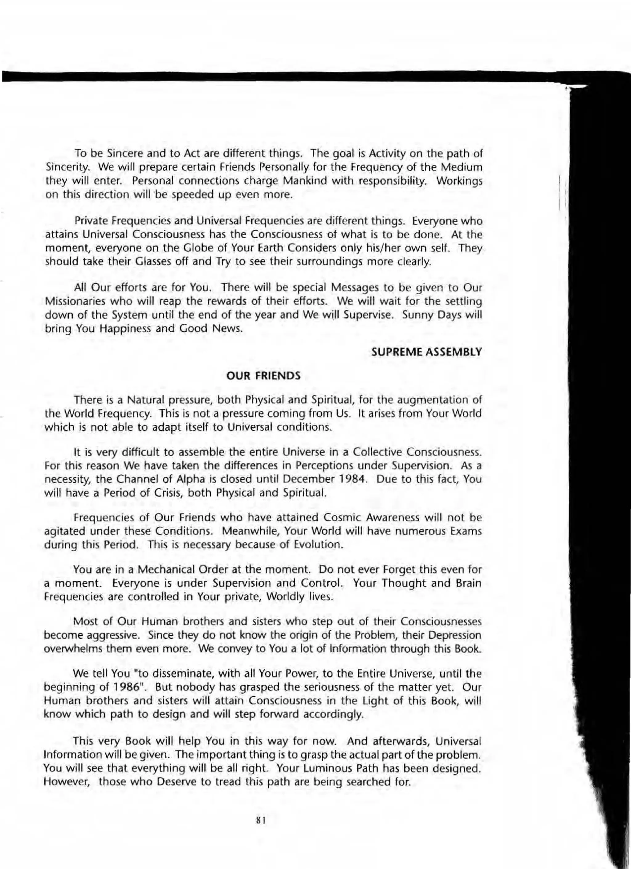 To be Sincere and to Act are different things. The goal is Activity on the path of
Sincerity. We will prepare certain Friends Personally for the Frequency of the Medium
they will enter. Personal connections charge Mankind with responsibility. Workings
on this direction will ·be speeded up even more.
Private Frequencies and Universal Frequencies are different things. Everyone who
attains Universal Consciousness has the Consciousness of what is to be done. At the
moment, everyone on the Globe of Your Earth Considers only his/her own self. They
should take their Glasses off and Try to see their surroundings more clearly.
All Our efforts are for You. There will be special Messages to be given to Our
Missionaries who will reap the rewards of their efforts. We will wait for the settling
down of the System until the end of the year and We will Supervise. Sunny Days will
bring You Happiness and Good News.
SUPREME ASSEMBLY
OUR FRIENDS
There is a Natural pressure, both Physical and Spiritual, for the augmentation of
the World Frequency. This is not a pressure coming from Us. It arises from Your World
which is not able to adapt itself to Universal conditions.
It is very difficult to assemble the entire Universe in a Collective Consciousness.
For this reason We have taken the differences in Perceptions under Supervision. Al a
necessity, the Channel of Alpha is closed until December 1984. Due to this fact, You
will have a Period of Crisis, both PhYSical and Spiritual.
Frequencies of Our Friends who have attained Cosmic Awareness will not be
agitated under these Conditions. Meanwhile, Your World will have numerous Exams
during this Period. This is necessary because of Evolution.
You are in a Mechanical Order at the moment. Do not ever Forget this even for
a moment. Everyone is under Supervision and Control. Your Thought and Brain
Frequencies are controlled in Your private, Worldly lives.
Most of Our Human brothers and sisters who step out of their Consciousnesses
become aggressive. Since they do not know the origin of the Problem, their Depression
overwhelms them even more. We convey to You a lot of Information through this Book.
We tell You "to disseminate, with all Your Power, to the Entire Universe, until the
beginning of 1986". But nobody has grasped the seriousness of the matter yet. Our
Human brothers and sisters will attain Consciousness in the light of this Book, will
know which path to design and will step forward accordingly.
This very Book will help You in this way for now. And afterwards, Universal
Information will be given. The important thing is to grasp the actual part of the problem.
You will see that everything will be all right. Your Luminous Path has been deSigned.
However, those who Deserve to tread this path are being searched for.
81
 