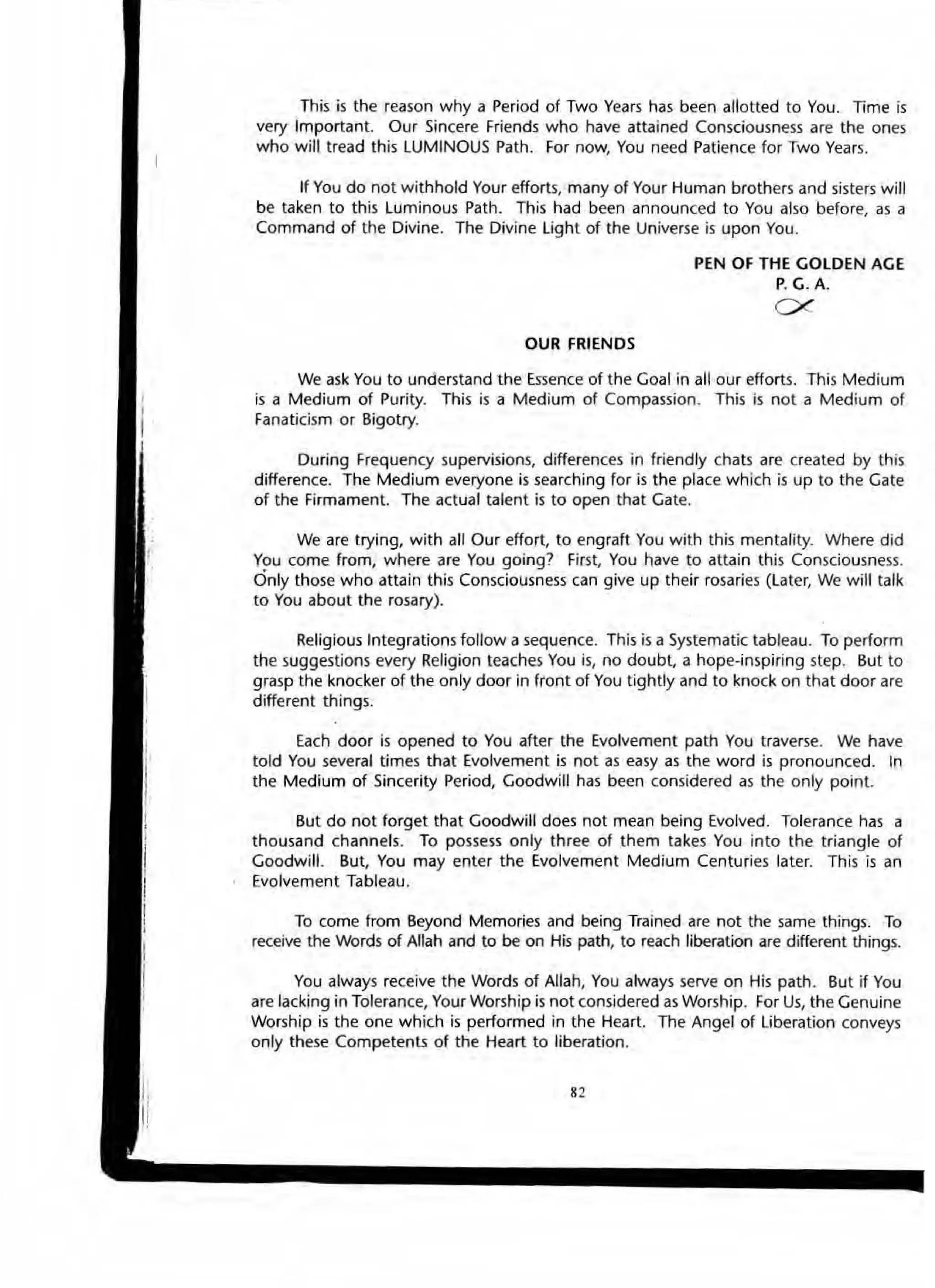 This is the reason why a Period of Two Years has been allotted to You. Time is
very Important. Our Sincere Friends who have attained Consciousness are the ones
who will tread this LUMINOUS Path. For now, You need Patience for Two Years.
If You do not withhold Your efforts, many of Your Human brothers and sisters will
be taken to this Luminous Path. This had been announced to You also before, as a
Command of the Divine. The Divine Light of the Universe is upon You.
OUR FRIENDS
PEN OF THE GOLDEN AGE
P. G. A.
ex
We ask You to unaerstand the Essence of the Goal in all our efforts. This Medium
is a Medium of Purity. This is a Medium of Compassion. This is not a Medium of
Fanaticism or Bigotry.
During Frequency supervisions, differences in friendly chats are created by this
difference. The Medium everyone is searching for is the place which is up to the Gate
of the Firmament. The actual talent is to open that Gate.
We are trying, with all Our effort, to engraft You with this mentality. Where did
You come from, where are You going? First, You have to attain this Consciousness.
Only those who attain this Consciousness can give up their rosaries (Later, We will talk
to You about the rosary).
Religious Integrations follow a sequence. This is a Systematic tableau. To perform
the suggestiOns every Religion teaches You is, no doubt, a hope-inspiring step. But to
grasp the knocker of the only door in front of You tightiy and to knock on that door are
different things.
Each door is opened to You after the Evolvement path You traverse. We have
told You several times that Evolvement is not as easy as the word is pronounced. In
the Medium of Sincerity Period, Goodwill has been considered as the only point.
But do not forget that Goodwill does not mean being Evolved. Tolerance has a
thousand channels. To possess only three of them takes You into the triangle of
Goodwill. But, You may enter the Evolvement Medium Centuries later. This is an
Evolvement Tableau.
To come from Beyond Memories and being Trained are not the same things. To
receive the Words of Allah and to be on His path, to reach liberation are different things.
You always receive the Words of Allah, You always serve on His path. But if You
are lacking in Tolerance, Your Worship is not considered as Worship. For Us, the Genuine
Worship is the one which is performed in the Heart. The Angel of Liberation conveys
only these Competents of the Heart to liberation.
"
 