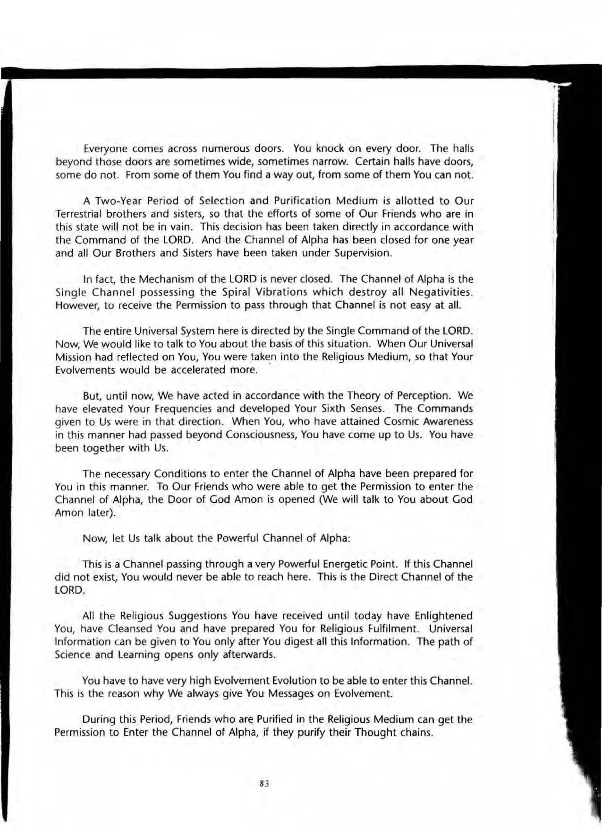 Everyone comes across numerous doors. You knock on every door. The halls
beyond those doors are sometimes wide, sometimes narrow. Certain halls have door5,
some do not. From some of them You find a way out, from some of them You can not.
A Two-Year Period of Selection and Purification Medium is allotted to Our
Terrestrial brothers and sisters, so that the efforts of some of Our Friends who are in
this state will not be in vain. This decision has been taken directly in accordance with
the Command of the LORD. And the Channel of Alpha has been closed for one year
and all Our Brothers and Sisters have been taken under Supervision.
In fact, the Mechanism of the LORD is never closed. The Channel of Alpha is the
Single Channel possessing the Spiral Vibrations which destroy all Negativities.
However, to receive the Permission to pass through that Channel is not easy at all.
The entire Universal System here is directed by the Single Command of the LORD.
Now, We would like to talk to You about the basis of this situation. Wben Our Universal
Mission had reflected on You, You were taken into the Religious Medium, so that Your
Evolvements would be accelerated more. .
But, until now, We have acted in accordance with the Theory of Perception. We
have elevated Your Frequencies and developed Your Sixth Senses. The Commands
given to Us were in that direction. When You, who have attained Cosmic Awareness
in this manner had passed beyond Consciousness, You have come up to Us. You have
been together with Us.
The necessary Conditions to enter the Channel of Alpha have been prepared for
You in this manner. To Our Friends who were able to get the Permission to enter the
Channel of Alpha, the Door of God Amon is opened (We will talk to You about God
Amon later).
Now, let Us talk about the Powerful Channel of Alpha:
This is a Channel passing through a very Powerful Energetic Point. If this Channel
did not exist, You would never be able to reach here. This is the Direct Channel of the
LORD.
All the Religious SuggestiOns You have received until today have Enlightened
You, have Cleansed You and have prepared You for Religious Fulfilment. Universal
Information can be given to You only after You digest all this Information. The path of
Science and Learning opens only afterwards.
You have to have very high Evolvement Evolution to be able to enter this Channel.
This is the reason why We always give You Messages on Evolvement.
During this Period, Friends who are Purified in the Religious Medium can get the
Permission to Enter the Channel of Alpha, if they purify their Thought chains.
8J
 