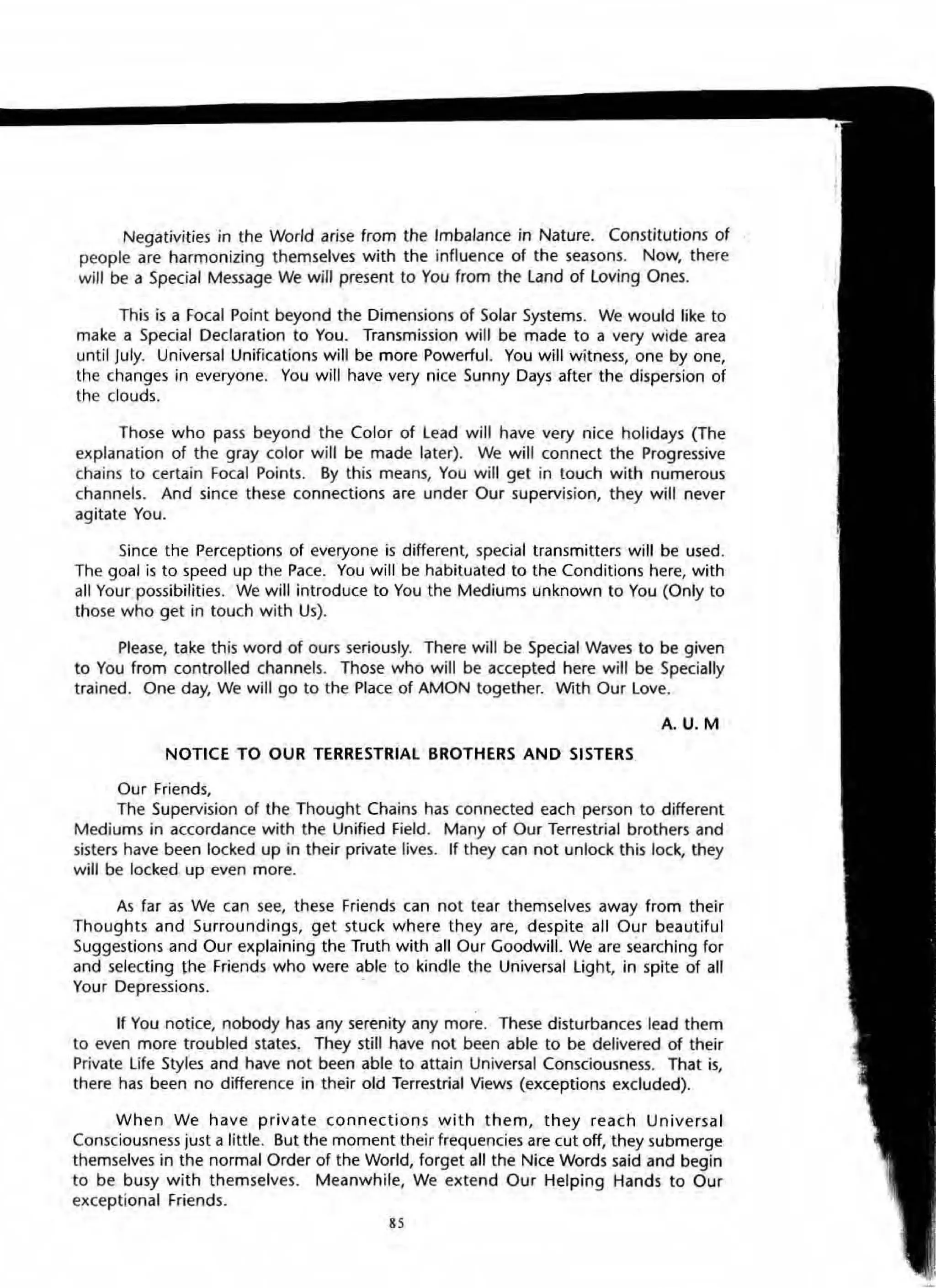 Negativities in the World arise from the Imbalance in Nature. Constitutions of
people are harmonizing themselves with the influence of the seasons. Now, there
will be a Special Message We will present to You from the land of loving Ones.
This is a Focal Point beyond the Dimensions of Solar Systems. We would like to
make a Special Declaration to You. Transmission will be made to a very wide area
until July. Universal Unifications will be more Powerful. You will witness, one byone,
the changes in everyone. You will have very nice Sunny Days after the dispersion of
the clouds.
Those who pass beyond the Color of lead will have very nice holidays (The
explanation of the gray color will be made later). We will connect the Progressive
chains to certain Focal Points. By this means, You will get in touch with numerous
channels. And since these connections are under Our supervision, they will never
agitate You.
Since the Perceptions of everyone is different, special transmitters will be used.
The goal is to speed up the Pace. You will be habituated to the Conditions here, with
all Your possibilities. We will introduce to You the Mediums unknown to You (Only to
those who get in touch with Us).
Please, take this word of ours seriously. There will be Special Waves to be given
to You from controlled channels. Those who will be accepted here will be Specially
trained. One day, We will go to the Place of AMON together. With Our love.
A.U. M
NOTICE TO OUR TERRESTRIAL BROTHERS AND SISTERS
Our Friends,
The Supervision of the Thought Chains has connected each person to different
Mediums in accordance with the Unified Field. Many of Our Terrestrial brothers and
sisters have been locked up in their private lives. If they can not unlock this lock, they
will be locked up even more.
As far as We can see, these Friends can not tear themselves away from their
Thoughts and Surroundings, get stuck where they are, despite all Our beautiful
Suggestions and Our explaining the Truth with all Our Goodwill. We are searching for
and selecting ~he Friends who were able to kindle the Universal light, in spite of all
Your Depressions.
If You notice, nobody has any serenity any more. These disturbances lead them
to even more troubled states. They still have not been able to be delivered of their
Private life Styles and have not been able to attain Universal Consciousness. That is,
there has been no difference in their old Terrestrial Views (exceptions excluded).
When We have priva te connections with them, they reach Universal
Consciousness just a little. But the moment their frequencies are cut off, they submerge
themselves in the normal Order of the World, forget all the Nice Words said and begin
to be busy with themselves. Meanwhile, We extend Our Helping Hands to Our
exceptional Friends.
 
