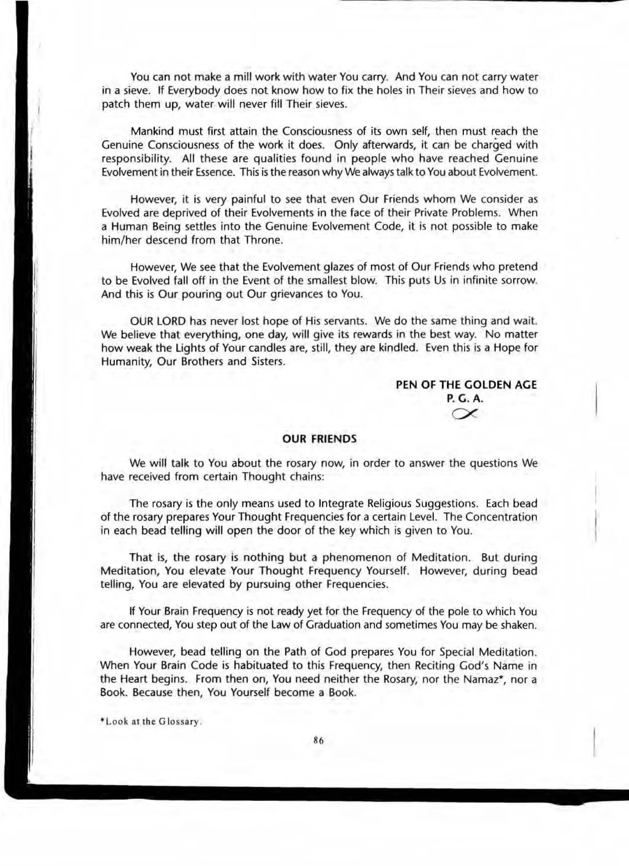 You can not make a mill work with water You carry. And You can not carry water
in a sieve. If Everybody does not know how to fix the holes in Their sieves and how to
patch them up, water will never fill Their sieves.
Mankind must first attain the Consciousness of its own self, then must reach the
Genuine Consciousness of the work it does. Only afterwards, it can be charged with
responsibility. All these are qualities found in people who have reached Genuine
Evolvement in their Essence. This is the reason why We always talk to You about Evolvement.
However, it is very painful to see that even Our Friends whom We consider as
Evolved are deprived of their Evolvements in the face of their Private Problems. When
a Human Being settles into the Genuine Evolvement Code, it is not possible to make
him/her descend from that Throne.
However, We see that the Evolvement glazes of most of Our Friends who pretend
to be Evolved fall off in the Event of the smallest blow. This puts Us in infinite sorrow.
And this is Our pouring out Our grievances to You.
OUR LORD has never lost hope of His servants. We do the same thing and wait.
We believe that everything, one day, will give its rewards in the best way. No matter
how weak the lights of Your candles are, still, they are kindled. Even this is a Hope for
Humanity, Our Brothers and Sisters.
OUR FRIENDS
PEN OF THE GOLDEN AGE
P. G.A.
ex
We will talk to You about the rosary now, in order to answer the questions We
have received from certain Thought chains:
The rosary is the only means used to Integrate Religious Suggestions. Each bead
of the rosary prepares Your Thought Frequencies for a certain Level. The Concentration
in each bead telling will open the door of the key which is given to You.
That is, the rosary is nothing but a phenomenon of Meditation. But durin9
Meditation, You elevate Your Thought Frequency Yourself. However, during bead
telling, You are elevated by pursuing other Frequencies.
If Your Brain Frequency is not ready yet for the Frequency of the pole to which You
are connected, You step out of the Law of Graduation and sometimes You may be shaken.
However, bead telling on the Path of God prepares You for Special Meditation.
When Your Brain Code is habituated to this Frequency, then ReCiting God's Name in
the Heart begins. From then on, You need neither the Rosary, nor the Namaz-, nor a
Book. Because then, You Yourself become a Book.
• Look allh e G Jossary.
••
 