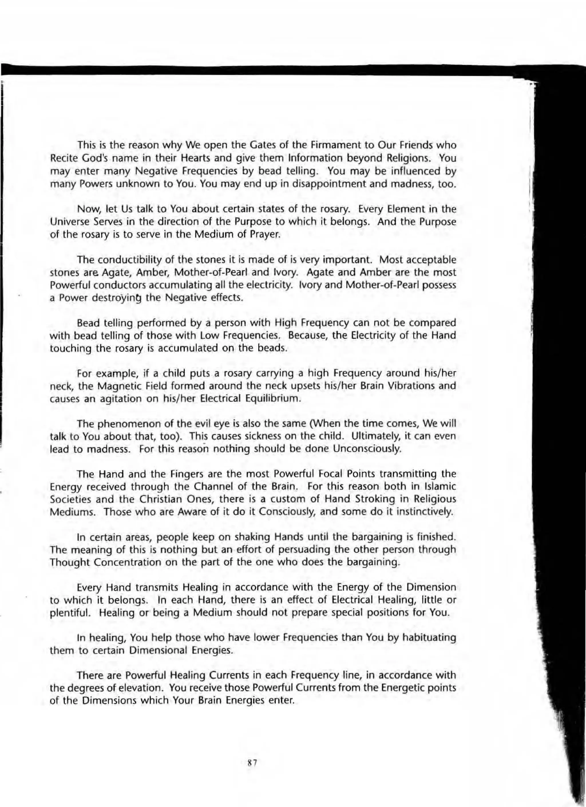 I
This is the reason why We open the Gates of the Firmament to Our Friends who
Recite God's name in their Hearts and give them Information beyond Religions. You
may enter many Negative Frequencies by bead telling. You may be influenced by
many Powers unknown to You. You may end up in disappointment and madness, too.
Now, let Us talk to You about certain states of the rosary. Every Element in the
Universe Serves in the direction of the Purpose to which it belongs. And the Purpose
of the rosary is to serve in the Medium of Prayer.
The conductibility of the stones it is made of is very important. Most acceptable
stones are Agate, Amber, Mother-of-Pearl and Ivory. Agate and Amber are the most
Powerful conductors accumulating all the electricity. IVOry and Mother-of-Pearl possess
a Power destroyi n~ the Negative effects.
Bead telling performed by a person with High Frequency can not be compared
with bead telling of those with Low Frequencies. Because, the Electricity of the Hand
touching the rosary is accumulated on the beads.
For example, if a child puts a rosary carrying a high Frequency around his/her
neck, the Magnetic Field formed around the neck upsets his/her Brain Vibrations and
causes an agitation on his/her Electrical Equilibrium.
The phenomenon of the evil eye is also the same (When the time comes, We will
talk to You about that, too). This causes sickness on the child. Ultimately, it can even
lead to madness. For this reason nothing should be done Unconsciously.
The Hand and the Fingers are the most Powerful focal Points transmitting the
Energy received through the Channel of the Brain. For this reason both in Islamic
Societies and the Christian Ones, there is a custom of Hand Stroking in Religious
Mediums. Those who are Aware of it do it Consciously, and some do it instinctively.
In certain areas, people keep on shaking Hands until the bargaining is finished.
The meaning of this is nothing but an effort of persuading the other person through
Thought Concentration on the part of the one who does the bargaining.
Every Hand transmits Healing in accordance with the Energy of the Dimension
to which it belongs. tn each Hand, there is an effect of Electrical Healing, little or
plentiful. Healing Of" being a Medium should not prepare special positiOns for You.
In heating, You help those who have lower Frequencies than You by habituating
them to certain Dimensional Energies.
There are Powerful Heating CUrrents in each Frequency line, in accordance with
the degrees of elevation. You receive those Powerful Currents from the Energetic points
of the Dimensions which Your Brain Energies enter.
87
 