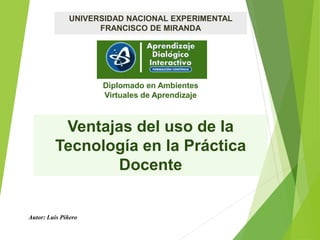 Ventajas del uso de la
Tecnología en la Práctica
Docente
UNIVERSIDAD NACIONAL EXPERIMENTAL
FRANCISCO DE MIRANDA
Diplomado en Ambientes
Virtuales de Aprendizaje
Autor: Luis Piñero
 