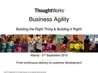 © 2015 ThoughtWorks, Inc. All rights reserved. Do not distribute without permission.
Business Agility 
Building the Right Thing & Building it Right!
Atlanta - 2nd September 2015
From continuous delivery to customer development
 