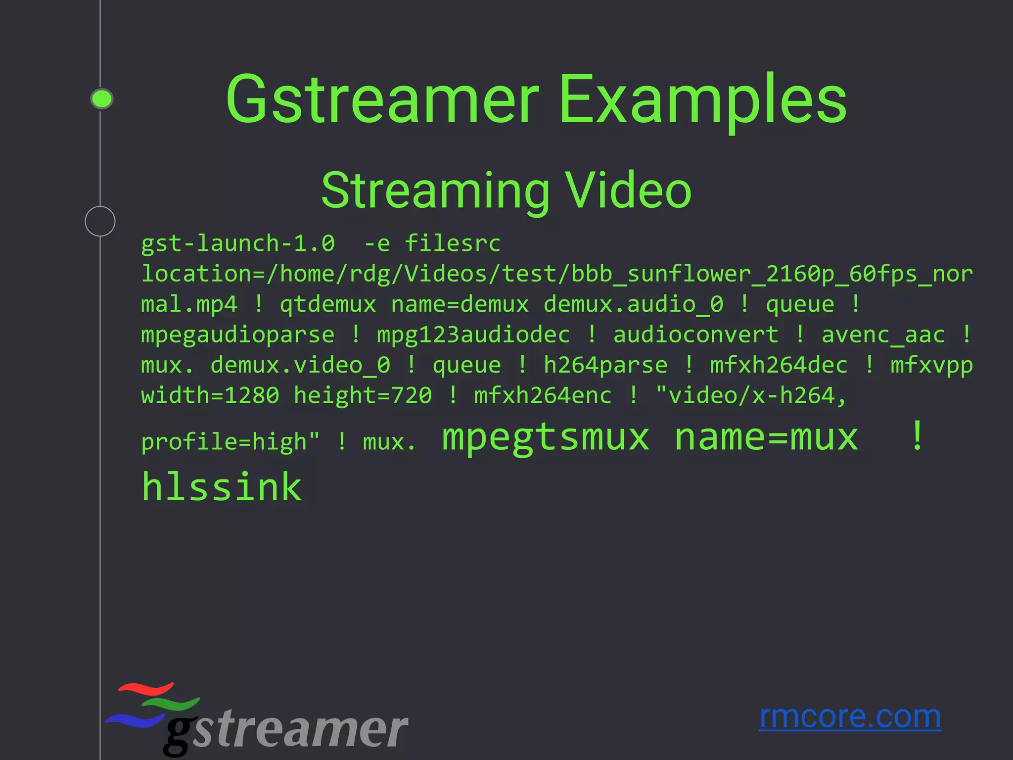 Gstreamer Examples
rmcore.com
gst-launch-1.0 -e filesrc
location=/home/rdg/Videos/test/bbb_sunflower_2160p_60fps_nor
mal.mp4 ! qtdemux name=demux demux.audio_0 ! queue !
mpegaudioparse ! mpg123audiodec ! audioconvert ! avenc_aac !
mux. demux.video_0 ! queue ! h264parse ! mfxh264dec ! mfxvpp
width=1280 height=720 ! mfxh264enc ! "video/x-h264,
profile=high" ! mux. mpegtsmux name=mux !
hlssink
Streaming Video
 