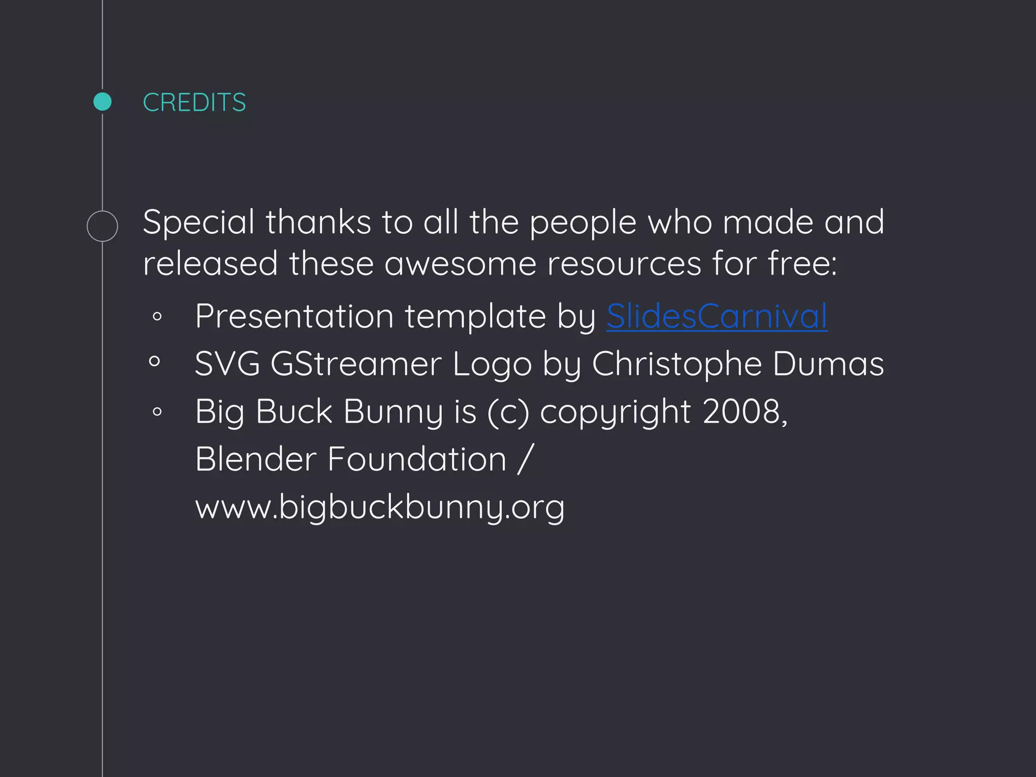 CREDITS
Special thanks to all the people who made and
released these awesome resources for free:
◦ Presentation template by SlidesCarnival
◦ SVG GStreamer Logo by Christophe Dumas
◦ Big Buck Bunny is (c) copyright 2008,
Blender Foundation /
www.bigbuckbunny.org
 