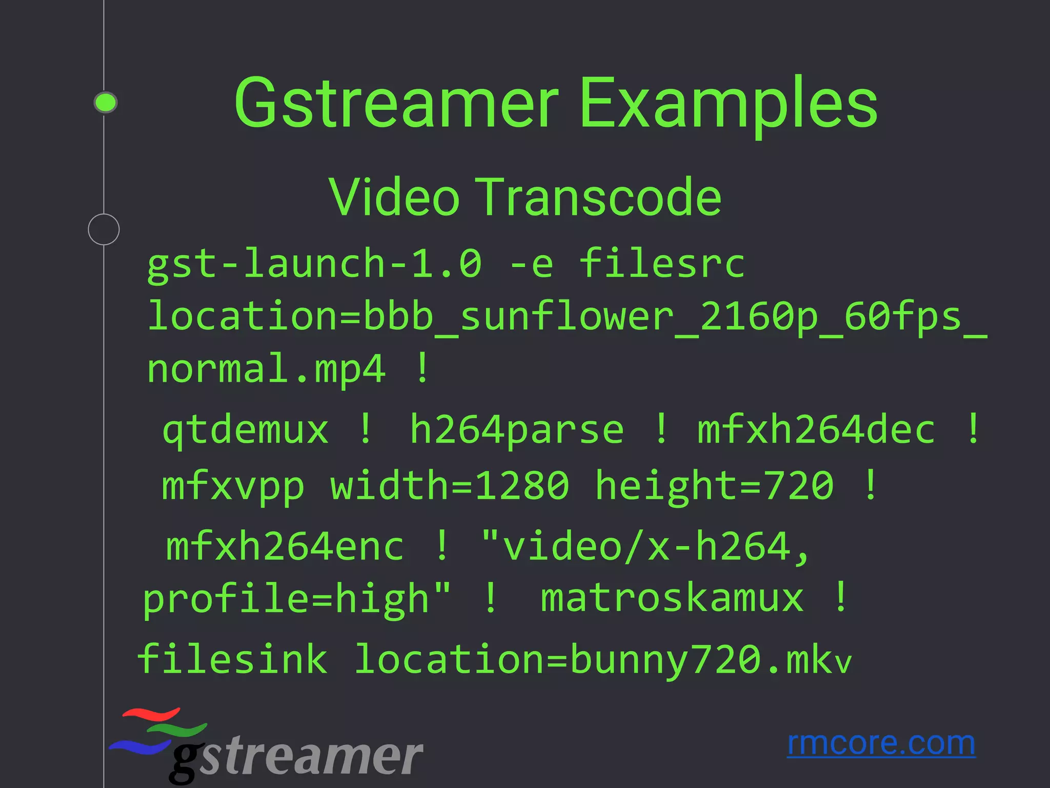 Gstreamer Examples
rmcore.com
gst-launch-1.0 -e filesrc
location=bbb_sunflower_2160p_60fps_
normal.mp4 !
qtdemux ! h264parse ! mfxh264dec !
mfxvpp width=1280 height=720 !
mfxh264enc ! "video/x-h264,
profile=high" ! matroskamux !
filesink location=bunny720.mkv
Video Transcode
 