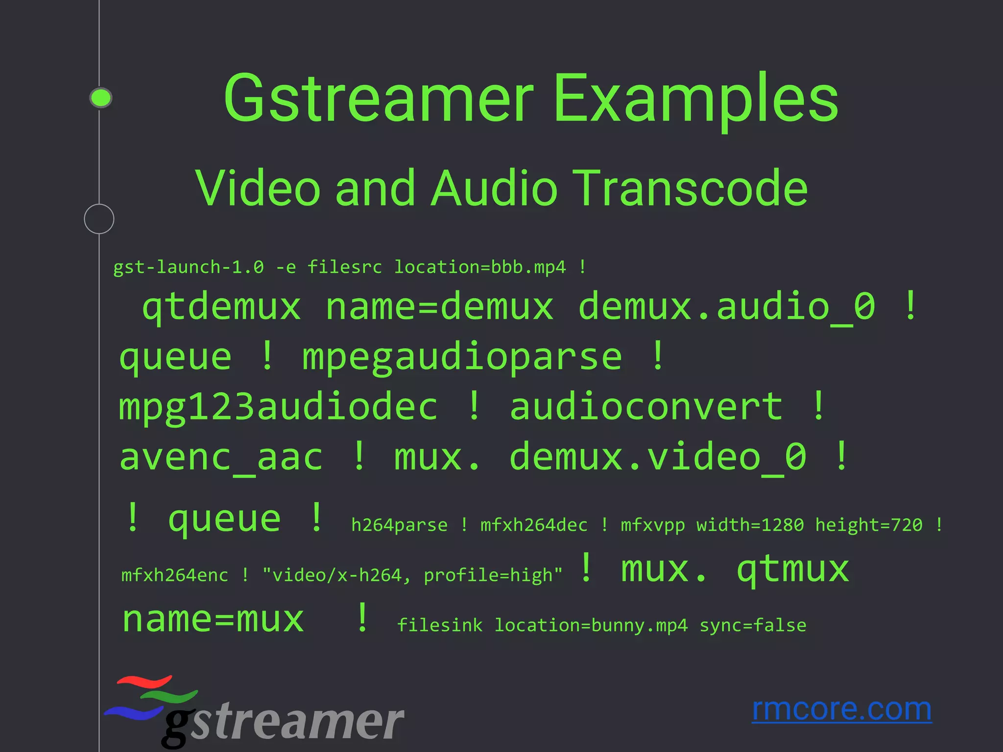 Gstreamer Examples
rmcore.com
gst-launch-1.0 -e filesrc location=bbb.mp4 !
Video and Audio Transcode
qtdemux name=demux demux.audio_0 !
queue ! mpegaudioparse !
mpg123audiodec ! audioconvert !
avenc_aac ! mux. demux.video_0 !
! queue ! h264parse ! mfxh264dec ! mfxvpp width=1280 height=720 !
mfxh264enc ! "video/x-h264, profile=high" ! mux. qtmux
name=mux ! filesink location=bunny.mp4 sync=false
 