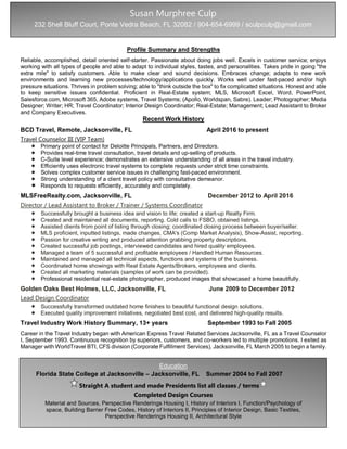 Profile Summary and Strengths
Reliable, accomplished, detail oriented self-starter. Passionate about doing jobs well. Excels in customer service; enjoys
working with all types of people and able to adapt to individual styles, tastes, and personalities. Takes pride in going "the
extra mile" to satisfy customers. Able to make clear and sound decisions. Embraces change; adapts to new work
environments and learning new processes/technology/applications quickly. Works well under fast-paced and/or high
pressure situations. Thrives in problem solving; able to "think outside the box" to fix complicated situations. Honest and able
to keep sensitive issues confidential. Proficient in Real-Estate system; MLS, Microsoft Excel, Word, PowerPoint,
Salesforce.com, Microsoft 365, Adobe systems, Travel Systems; (Apollo, Worldspan, Sabre). Leader; Photographer; Media
Designer; Writer; HR; Travel Coordinator; Interior Design Coordinator; Real-Estate; Management; Lead Assistant to Broker
and Company Executives.
Recent Work History
BCD Travel, Remote, Jacksonville, FL April 2016 to present
Travel Counselor III (VIP Team)
 Primary point of contact for Deloitte Principals, Partners, and Directors.
 Provides real-time travel consultation, travel details and up-selling of products.
 C-Suite level experience; demonstrates an extensive understanding of all areas in the travel industry.
 Efficiently uses electronic travel systems to complete requests under strict time constraints.
 Solves complex customer service issues in challenging fast-paced environment.
 Strong understanding of a client travel policy with consultative demeanor.
 Responds to requests efficiently, accurately and completely.
MLSFreeRealty.com, Jacksonville, FL December 2012 to April 2016
Director / Lead Assistant to Broker / Trainer / Systems Coordinator
 Successfully brought a business idea and vision to life; created a start-up Realty Firm.
 Created and maintained all documents, reporting. Cold calls to FSBO, obtained listings.
 Assisted clients from point of listing through closing; coordinated closing process between buyer/seller.
 MLS proficient, inputted listings, made changes, CMA's (Comp Market Analysis), Show-Assist, reporting.
 Passion for creative writing and produced attention grabbing property descriptions.
 Created successful job postings, interviewed candidates and hired quality employees.
 Managed a team of 5 successful and profitable employees / Handled Human Resources.
 Maintained and managed all technical aspects, functions and systems of the business.
 Coordinated home showings with Real Estate Agents/Brokers, employees and clients.
 Created all marketing materials (samples of work can be provided).
 Professional residential real-estate photographer, produced images that showcased a home beautifully.
Golden Oaks Best Holmes, LLC, Jacksonville, FL June 2009 to December 2012
Lead Design Coordinator
 Successfully transformed outdated home finishes to beautiful functional design solutions.
 Executed quality improvement initiatives, negotiated best cost, and delivered high-quality results.
Travel Industry Work History Summary, 13+ years September 1993 to Fall 2005
Career in the Travel Industry began with American Express Travel Related Services Jacksonville, FL as a Travel Counselor
I, September 1993. Continuous recognition by superiors, customers, and co-workers led to multiple promotions. I exited as
Manager with WorldTravel BTI, CFS division (Corporate Fulfillment Services), Jacksonville, FL March 2005 to begin a family.
Susan Murphree Culp
232 Shell Bluff Court, Ponte Vedra Beach, FL 32082 / 904-654-6999 / sculpculp@gmail.com
Education
Florida State College at Jacksonville – Jacksonville, FL Summer 2004 to Fall 2007
Straight A student and made Presidents list all classes / terms
Completed Design Courses
Material and Sources, Perspective Renderings Housing I, History of Interiors I, Function/Psychology of
space, Building Barrier Free Codes, History of Interiors II, Principles of Interior Design, Basic Textiles,
Perspective Renderings Housing II, Architectural Style
 