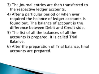 3) The Journal entries are then transferred to
the respective ledger accounts.
4) After a particular period or when ever
required the balance of ledger accounts is
found out. The balance of account is the
difference between Debit and Credit side.
5) The list of all the balances of all the
accounts is prepared. It is called Trial
Balance.
6) After the preparation of Trial balance, final
accounts are prepared.
 
