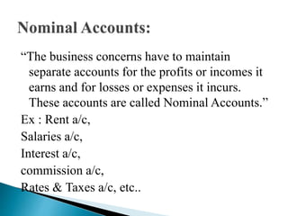 “The business concerns have to maintain
separate accounts for the profits or incomes it
earns and for losses or expenses it incurs.
These accounts are called Nominal Accounts.”
Ex : Rent a/c,
Salaries a/c,
Interest a/c,
commission a/c,
Rates & Taxes a/c, etc..
 