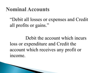 “Debit all losses or expenses and Credit
all profits or gains.”
Debit the account which incurs
loss or expenditure and Credit the
account which receives any profit or
income.
 