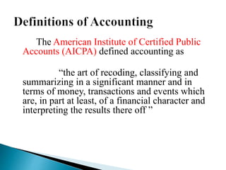 The American Institute of Certified Public
Accounts (AICPA) defined accounting as
“the art of recoding, classifying and
summarizing in a significant manner and in
terms of money, transactions and events which
are, in part at least, of a financial character and
interpreting the results there off ”
 