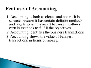 1. Accounting is both a science and an art. It is
science because it has certain definite methods
and regulations. It is an art because it follows
certain methods to fulfill the objectives.
2. Accounting identifies the business transactions
3. Accounting shows the value of business
transactions in terms of money.
 