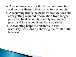 4. Accounting classifies the business transactions
and records them in their respective accounts.
5. Accounting briefs the business transactions and
after getting required information from ledger
prepares, final accounts, namely trading and
profit and loss account and balance sheet.
6. Accounting helps the business to take
necessary decisions by showing the result of the
business.
 