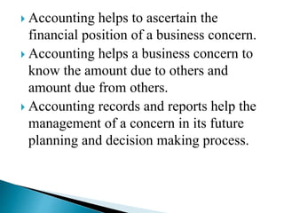  Accounting helps to ascertain the
financial position of a business concern.
 Accounting helps a business concern to
know the amount due to others and
amount due from others.
 Accounting records and reports help the
management of a concern in its future
planning and decision making process.
 