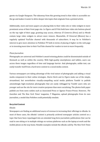 Marzán
guests via Google Hangouts. The takeaway from this growing trend is that video is accessible on-
the-go and makes it easier to delve deeper into topics that originate from a printed article.
Additionally, more and more papers are placing links to their video site or video widgets in more
prominent areas of their front page site. Le Figaro and El País both have video site buttons placed
on the top right of their page, granting easy access, whereas El Comercio (Peru) and Le Monde
contain large video widgets to attract more viewers. Meanwhile, El Universal (Mexico) has a
regularly updated YouTube channel with thousands of subscribers. It may be in Politiken’s
interest to give more attention to Politiken TV both in terms of placing it higher on the web page
or in investing more time to their YouTube channel for readers to turn to more frequently.
Photo Journalism
Photographs are universal and Politiken’s award-winning photos could be disseminated outside of
Denmark as well as within the country. With high-quality smartphones and tablets, users can
access these images regardless of time and language barrier. And photographs, unlike text, can
easily transfer itself from a hard news context to a social media context.
Various newspapers are taking advantage of the viral nature of photographs and adding a visual
media component to their online strategies. Diario Clarín and Le Figaro make use of the simple,
streamlined, but nevertheless visually-compelling social media platform Tumblr to publish
astonishingly high-resolution photographs that are easily reblogged by Tumblr users who are
younger and use the site for more creative purposes than mere socializing. The photos both paper
publish are from news outlets such as Associated Press or Agence France-Presse. However, The
Guardian and The New York Times’ magazine, T Magazine, upload photographs from its own
journalists, a model that Politiken could potentially emulate.
Recycled Content
Ebooks
Newspapers are finding an additional source of revenue in increasing their offerings to eBooks. In
most of these cases, the eBooks’ content is primarily archived newspaper articles centred on a
topic that have been repackaged into an extended long form journalistic publications that can be
read in one sitting or in multiple sittings on various platforms such as the laptop at work and the
mobile phone on the way home. Notable examples include the eBooks sold by The New York Times
10
 