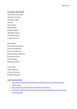 Marzán
Newspapers Researched
United States and Europe
The New York Times
The Boston Globe
Politiken
The Guardian
El País (Spain)
El Mundo (Spain)
ABC Madrid (Spain)
Le Monde (France)
Le Figaro (France)
Latin America
Diario Clarín (Argentina)
La Nación (Argentina)
El Universal (Mexico)
Reforma/El Norte (Mexico)
El Comercio (Peru)
El País Uruguay
El Mercurio (Chile)
French Africa
Liberté (Algeria)
La Presse (Tunisia)
Le Matin (Morocco)
Latin American Market
1. http://www.worldbank.org/en/news/feature/2012/11/13/crecimiento-clase-media-
america-latina
2. http://online.wsj.com/article/BT-CO-20130514-710750.html
3. http://www.weforum.org/news/sustaining-latin-americas-middle-class-requires-strong-
economic-growth
14
 