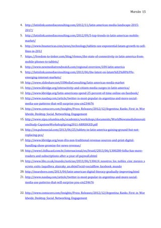Marzán
4. http://latinlink.usmediaconsulting.com/2012/11/latin-americas-media-landscape-2015-
2017/
5. http://latinlink.usmediaconsulting.com/2012/09/5-top-trends-in-latin-americas-mobile-
market/
6. http://www.bnamericas.com/news/technology/tablets-see-exponential-latam-growth-to-sell-
8mn-in-2012
7. https://freedom-to-tinker.com/blog/rlemos/the-state-of-connectivity-in-latin-america-from-
mobile-phones-to-tablets/
8. http://www.newmediatrendwatch.com/regional-overview/104-latin-america
9. http://latinlink.usmediaconsulting.com/2013/06/the-latest-on-latam%E2%80%99s-
emerging-internet-markets/
10. http://www.slideshare.net/USMediaConsulting/latin-americas-media-market
11. http://www.kbridge.org/interactivity-and-citizen-media-surges-in-latin-america/
12. http://www.kbridge.org/latin-americans-spend-25-percent-of-time-online-on-facebook/
13. http://www.nasdaq.com/article/twitter-is-most-popular-in-argentina-and-more-social-
media-use-patterns-that-will-surprise-you-cm234676
14. http://www.comscore.com/Insights/Press_Releases/2012/12/Argentina_Ranks_First_in_Wor
ldwide_Desktop_Social_Networking_Engagement
15. http://www.sipa.columbia.edu/academics/workshops/documents/WorldNewsmediaInnovati
onsStudy-CapstoneWorkshopSpring2011-ABRIDGED.pdf
16. http://en.pulsosocial.com/2013/06/25/tablets-in-latin-america-gaining-ground-but-not-
replacing-pcs/
17. http://www.kbridge.org/wan-ifra-non-traditional-revenue-sources-and-print-digital-
bundling-show-promise-for-news-revenue/
18. http://www1.folha.uol.com.br/internacional/en/brazil/2013/06/1300280-folha-has-more-
readers-and-subscriptions-after-a-year-of-paywall.shtml
19. http://www.bbc.co.uk/mundo/noticias/2013/06/130614_nosotros_los_nobles_cine_mexico_s
ecreto_exito_taquillera_alazraky_an.shtml?ocid=socialflow_facebook_mundo
20. http://nearshore.com/2013/04/latin-american-digital-literacy-gradually-improving.html
21. http://www.nasdaq.com/article/twitter-is-most-popular-in-argentina-and-more-social-
media-use-patterns-that-will-surprise-you-cm234676
22. http://www.comscore.com/Insights/Press_Releases/2012/12/Argentina_Ranks_First_in_Wor
ldwide_Desktop_Social_Networking_Engagement
15
 