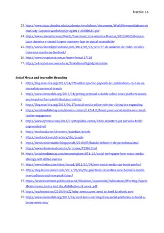 Marzán
23. http://www.sipa.columbia.edu/academics/workshops/documents/WorldNewsmediaInnovati
onsStudy-CapstoneWorkshopSpring2011-ABRIDGED.pdf
24. http://www.csmonitor.com/World/Americas/Latin-America-Monitor/2013/0305/Mexico-
Latin-America-s-second-largest-economy-lags-in-digital-accessibility
25. http://www.clasesdeperiodismo.com/2012/08/02/peru-97-de-usuarios-de-redes-sociales-
tiene-una-cuenta-en-facebook/
26. http://www.rosarionet.com.ar/rnetw/nota127128
27. http://red-accion.uncoma.edu.ar/PeriodismoDigital/inicio.htm
Social Media and Journalist Branding
1. http://blog.wan-ifra.org/2013/04/09/author-specific-paywalls-let-publications-cash-in-on-
journalists-personal-brands
2. http://www.niemanlab.org/2013/04/getting-personal-a-dutch-online-news-platform-wants-
you-to-subscribe-to-individual-journalists/
3. http://blog.wan-ifra.org/2013/06/17/social-media-editor-role-isn-t-dying-it-s-expanding
4. http://socialmediatoday.com/monica-romeri/1424411/boost-your-social-media-roi-c-level-
twitter-engagement
5. http://www.nytimes.com/2013/01/06/public-editor/when-reporters-get-personal.html?
pagewanted=all
6. http://muckrack.com/directory/guardian/people
7. http://muckrack.com/directory/bbc/people
8. http://directoriodetwitter.blogspot.dk/2010/05/listado-definitivo-de-periodistas.html
9. http://www.eluniversal.com.mx/articulos/72306.html
10. http://socialmediatoday.com/mcunningham/851126/social-newspaper-how-social-media-
strategy-will-define-success
11. http://www.forbes.com/sites/insead/2012/10/09/how-social-media-can-boost-profits/
12. http://blog.businesswire.com/2012/09/26/the-guardians-revolution-new-business-model-
new-audience-and-new-peak-times/
13. https://reutersinstitute.politics.ox.ac.uk/fileadmin/documents/Publications/Working_Papers
/Mainstream_media_and_the_distribution_of_news_.pdf
14. http://readwrite.com/2010/04/22/why_newspapers_need_to_heed_facebook_now
15. http://www.niemanlab.org/2013/05/scott-lewis-learning-from-social-platforms-to-build-a-
better-news-site/
16
 