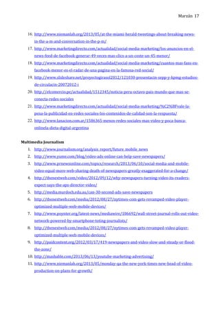 Marzán
16. http://www.niemanlab.org/2013/05/at-the-miami-herald-tweetings-about-breaking-news-
in-the-a-m-and-conversation-in-the-p-m/
17. http://www.marketingdirecto.com/actualidad/social-media-marketing/los-anuncios-en-el-
news-feed-de-facebook-generar-49-veces-mas-clics-a-un-coste-un-45-menor/
18. http://www.marketingdirecto.com/actualidad/social-media-marketing/cuantos-mas-fans-en-
facebook-menor-es-el-radar-de-una-pagina-en-la-famosa-red-social/
19. http://www.slideshare.net/proyectogirasol2012/121030-presentacin-sepp-y-kpmg-estudios-
de-circulacin-20072012-i
20. http://elcomercio.pe/actualidad/1512345/noticia-peru-octavo-pais-mundo-que-mas-se-
conecta-redes-sociales
21. http://www.marketingdirecto.com/actualidad/social-media-marketing/%C2%BFvale-la-
pena-la-publicidad-en-redes-sociales-los-contenidos-de-calidad-son-la-respuesta/
22. http://www.lanacion.com.ar/1586365-menos-redes-sociales-mas-video-y-poca-banca-
onlinela-dieta-digital-argentina
Multimedia Journalism
1. http://www.journalism.org/analysis_report/future_mobile_news
2. http://www.yume.com/blog/video-ads-online-can-help-save-newspapers/
3. http://www.prnewsonline.com/topics/research/2013/06/10/social-media-and-mobile-
video-equal-more-web-sharing-death-of-newspapers-greatly-exaggerated-for-a-change/
4. http://thenextweb.com/video/2012/09/12/why-newspapers-turning-video-its-readers-
expect-says-the-aps-director-video/
5. http://media.murdoch.edu.au/can-30-second-ads-save-newspapers
6. http://thenextweb.com/media/2012/08/27/nytimes-com-gets-revamped-video-player-
optimized-multiple-web-mobile-devices/
7. http://www.poynter.org/latest-news/mediawire/186692/wall-street-journal-rolls-out-video-
network-powered-by-smartphone-toting-journalists/
8. http://thenextweb.com/media/2012/08/27/nytimes-com-gets-revamped-video-player-
optimized-multiple-web-mobile-devices/
9. http://paidcontent.org/2012/03/17/419-newspapers-and-video-slow-and-steady-or-flood-
the-zone/
10. http://mashable.com/2013/06/13/youtube-marketing-advertising/
11. http://www.niemanlab.org/2013/05/monday-qa-the-new-york-times-new-head-of-video-
production-on-plans-for-growth/
17
 
