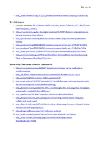 Marzán
12. http://www.niemanlab.org/2013/03/the-newsonomics-of-a-news-company-of-the-future/
Recycled Content
1. Longform journalism: http://www.usatoday.com/story/money/columnist/2013/06/05/rem-
rieder-longform/2389995/
2. http://www.poynter.org/how-tos/digital-strategies/213043/what-news-organizations-are-
learning-from-their-ebook-efforts/
3. http://goodereader.com/blog/electronic-readers/ebooks-might-save-newspapers-news-
outlets/
4. http://vook.com/blog/2013/01/30/turning-newspapers-ebooks-part-1/#.UcBS4Oc3CNA
5. http://vook.com/blog/2013/01/31/turning-newspapers-ebooks-part-2/#.UcBSt-c3CNA
6. http://www.guardian.co.uk/books/2013/mar/10/ebooks-new-reading-guardian-shorts
7. http://www.econtentmag.com/Articles/News/News-Feature/Ebook-Experiments-Adding-
Value-to-Newspaper-Subscribers-89061.htm
Information Architecture and Visual Enhancement
1. http://www.lanacion.com.ar/1320239-lanacioncom-premiado-por-su-excelencia-en-
periodismo-digital
2. http://uk.reuters.com/article/2012/03/16/lemonde-idUKL5E8EG30520120316
3. http://ia.net/blog/10-newspaper-myths-deconstructed/
4. http://www.snd.org/2013/03/meet-snds-2012-worlds-best-news-sites-and-apps-sb-nation-
lenta-ru-and-the-guardian-and-observer-ipad-app/
5. http://thenextweb.com/insider/2013/05/13/adblock-plus-hits-back-at-german-newspapers-
urging-readers-to-disable-their-ad-blocker/
6. http://gawker.com/5574391/newspapers-will-never-win-online-ad-war
7. http://blog.clicktale.com/2007/10/05/clicktale-scrolling-research-report-v20-part-1-
visibility-and-scroll-reach/
8. http://blog.clicktale.com/2007/12/04/clicktale-scrolling-research-report-v20-part-2-visitor-
attention-and-web-page-exposure/
9. http://boagworld.com/design/why-whitespace-matters/
10. http://www.netmagazine.com/features/importance-whitespace-web-design
11. http://www.island.lk/index.php?page_cat=article-details&page=article-
details&code_title=80181
18
 