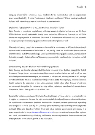 Marzán
company Grupo Clarín—which has made headlines for its public clashes with the Argentinean
government headed by Cristina Fernández de Kirchner—and Gurpo PRISA, a media group based
in Spain with ownership of several Latin American media outlets.
The Current State and Outlook of the Latin American Newspaper Market
Latin America is enjoying a media boom, with newspaper circulation having gone up 5% from
2006-2011 and overall revenues increasing by an astounding 65% during that same period. Chile
shows the largest growth in newspaper circulation in all of the OECD countries in 2011, but Peru
is enjoying an explosion in newspaper circulation and subscriptions as well.
The projected yearly growth for newspapers through 2016 is estimated at 5,5% and the projected
revenue from advertisements is estimated at 10%, nearly twice the estimate for North America
and three times that of Western Europe. Consequently, many newspapers in Latin America are not
facing the struggles that are affecting Western newspapers in terms of declining circulation and ad
revenue.
Contextualizing the Latin American Online and Newspaper Boom
Latin America has been largely spared of the global economic crisis that has plagued the United
States and Europe, in part because of national investment in robust industries, such as oil, but also
with foreign investment in the region, such as the U.S., Europe, and, recently, China. In fact, foreign
investment in Latin America reached record-high levels in 2012. Accompanying positive economic
health status is the explosion of the Latin American middle class after decades of extreme
socioeconomic inequality. An estimated seventy million Latin Americans have left poverty in the
last decade, about a 50% growth in the middle class.
Despite the vast amounts of growth in Latin America, the rate of rising internet penetration levels
is lagging in comparison. Because the internet—especially broadband internet—is not ubiquitous,
TV and Radio are still the more dominant media outlets. That said, internet penetration is growing
and is expected to reach 60% by 2015, in large parts thanks to particularly high levels of growth
in Brazil, Chile, and Ecuador. Further, Brazil and other national governments are making it a
governmental priority to the increase of internet access in more remote or impoverished regions.
As a result, the increase in digital literacy and internet advertising behavior allows online markets
to be optimistic about further growth in the near future.
2
 